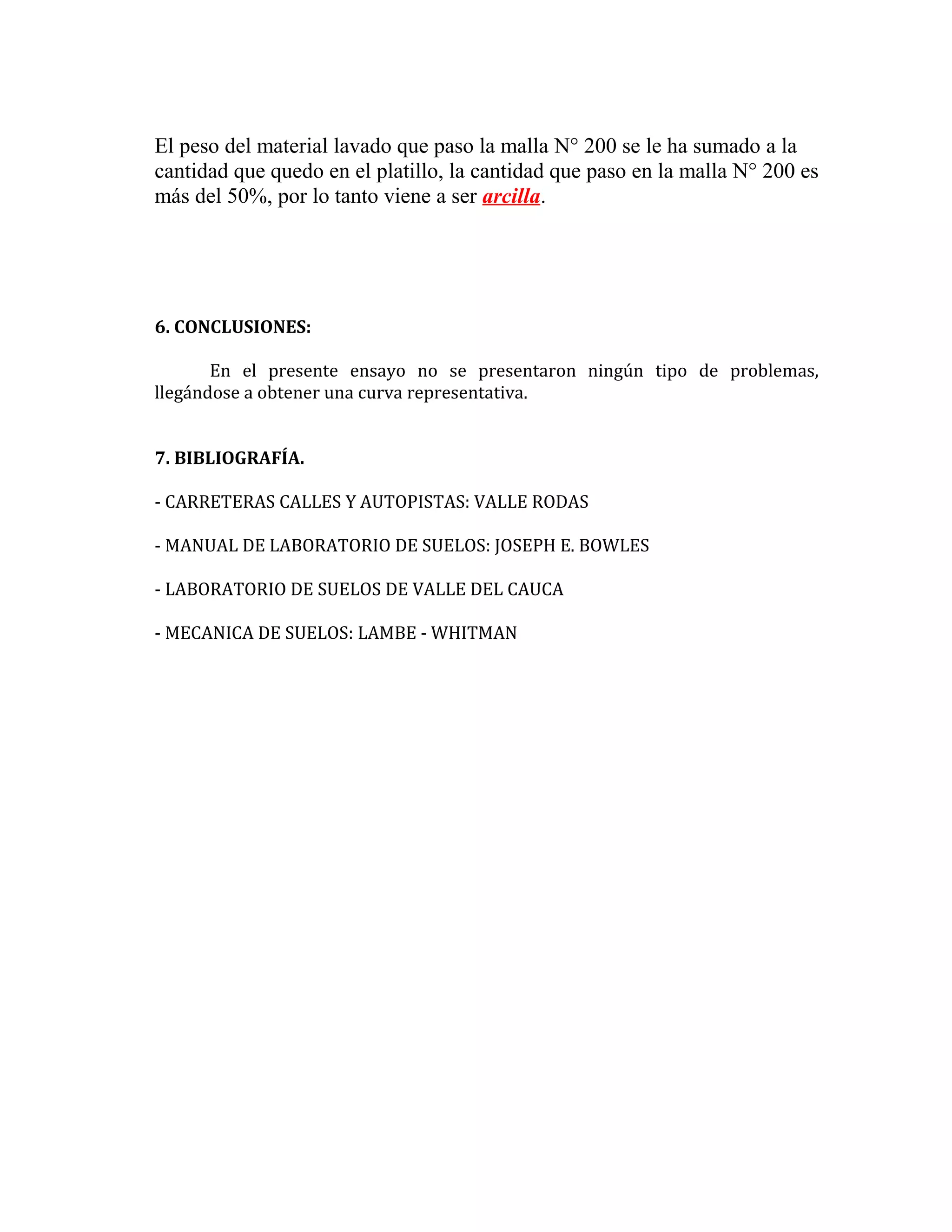El peso del material lavado que paso la malla N° 200 se le ha sumado a la
cantidad que quedo en el platillo, la cantidad que paso en la malla N° 200 es
más del 50%, por lo tanto viene a ser arcilla.

6. CONCLUSIONES:
En el presente ensayo no se presentaron ningún tipo de problemas,
llegándose a obtener una curva representativa.
7. BIBLIOGRAFÍA.
- CARRETERAS CALLES Y AUTOPISTAS: VALLE RODAS
- MANUAL DE LABORATORIO DE SUELOS: JOSEPH E. BOWLES
- LABORATORIO DE SUELOS DE VALLE DEL CAUCA
- MECANICA DE SUELOS: LAMBE - WHITMAN

 