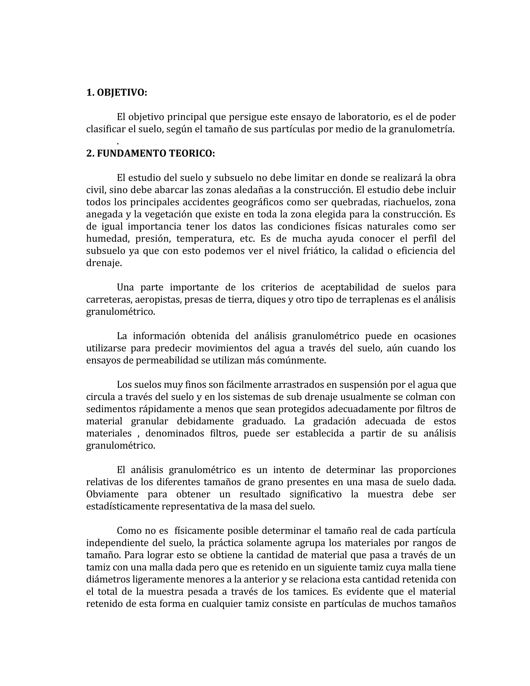 1. OBJETIVO:
El objetivo principal que persigue este ensayo de laboratorio, es el de poder
clasificar el suelo, según el tamaño de sus partículas por medio de la granulometría.
.
2. FUNDAMENTO TEORICO:
El estudio del suelo y subsuelo no debe limitar en donde se realizará la obra
civil, sino debe abarcar las zonas aledañas a la construcción. El estudio debe incluir
todos los principales accidentes geográficos como ser quebradas, riachuelos, zona
anegada y la vegetación que existe en toda la zona elegida para la construcción. Es
de igual importancia tener los datos las condiciones físicas naturales como ser
humedad, presión, temperatura, etc. Es de mucha ayuda conocer el perfil del
subsuelo ya que con esto podemos ver el nivel friático, la calidad o eficiencia del
drenaje.
Una parte importante de los criterios de aceptabilidad de suelos para
carreteras, aeropistas, presas de tierra, diques y otro tipo de terraplenas es el análisis
granulométrico.
La información obtenida del análisis granulométrico puede en ocasiones
utilizarse para predecir movimientos del agua a través del suelo, aún cuando los
ensayos de permeabilidad se utilizan más comúnmente.
Los suelos muy finos son fácilmente arrastrados en suspensión por el agua que
circula a través del suelo y en los sistemas de sub drenaje usualmente se colman con
sedimentos rápidamente a menos que sean protegidos adecuadamente por filtros de
material granular debidamente graduado. La gradación adecuada de estos
materiales , denominados filtros, puede ser establecida a partir de su análisis
granulométrico.
El análisis granulométrico es un intento de determinar las proporciones
relativas de los diferentes tamaños de grano presentes en una masa de suelo dada.
Obviamente para obtener un resultado significativo la muestra debe ser
estadísticamente representativa de la masa del suelo.
Como no es físicamente posible determinar el tamaño real de cada partícula
independiente del suelo, la práctica solamente agrupa los materiales por rangos de
tamaño. Para lograr esto se obtiene la cantidad de material que pasa a través de un
tamiz con una malla dada pero que es retenido en un siguiente tamiz cuya malla tiene
diámetros ligeramente menores a la anterior y se relaciona esta cantidad retenida con
el total de la muestra pesada a través de los tamices. Es evidente que el material
retenido de esta forma en cualquier tamiz consiste en partículas de muchos tamaños

 