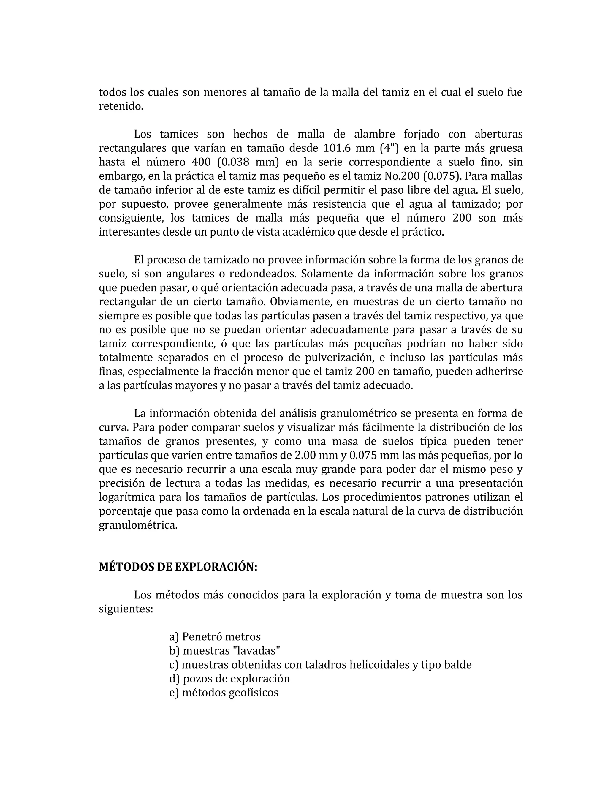 todos los cuales son menores al tamaño de la malla del tamiz en el cual el suelo fue
retenido.
Los tamices son hechos de malla de alambre forjado con aberturas
rectangulares que varían en tamaño desde 101.6 mm (4") en la parte más gruesa
hasta el número 400 (0.038 mm) en la serie correspondiente a suelo fino, sin
embargo, en la práctica el tamiz mas pequeño es el tamiz No.200 (0.075). Para mallas
de tamaño inferior al de este tamiz es difícil permitir el paso libre del agua. El suelo,
por supuesto, provee generalmente más resistencia que el agua al tamizado; por
consiguiente, los tamices de malla más pequeña que el número 200 son más
interesantes desde un punto de vista académico que desde el práctico.
El proceso de tamizado no provee información sobre la forma de los granos de
suelo, si son angulares o redondeados. Solamente da información sobre los granos
que pueden pasar, o qué orientación adecuada pasa, a través de una malla de abertura
rectangular de un cierto tamaño. Obviamente, en muestras de un cierto tamaño no
siempre es posible que todas las partículas pasen a través del tamiz respectivo, ya que
no es posible que no se puedan orientar adecuadamente para pasar a través de su
tamiz correspondiente, ó que las partículas más pequeñas podrían no haber sido
totalmente separados en el proceso de pulverización, e incluso las partículas más
finas, especialmente la fracción menor que el tamiz 200 en tamaño, pueden adherirse
a las partículas mayores y no pasar a través del tamiz adecuado.
La información obtenida del análisis granulométrico se presenta en forma de
curva. Para poder comparar suelos y visualizar más fácilmente la distribución de los
tamaños de granos presentes, y como una masa de suelos típica pueden tener
partículas que varíen entre tamaños de 2.00 mm y 0.075 mm las más pequeñas, por lo
que es necesario recurrir a una escala muy grande para poder dar el mismo peso y
precisión de lectura a todas las medidas, es necesario recurrir a una presentación
logarítmica para los tamaños de partículas. Los procedimientos patrones utilizan el
porcentaje que pasa como la ordenada en la escala natural de la curva de distribución
granulométrica.
MÉTODOS DE EXPLORACIÓN:
Los métodos más conocidos para la exploración y toma de muestra son los
siguientes:
a) Penetró metros
b) muestras "lavadas"
c) muestras obtenidas con taladros helicoidales y tipo balde
d) pozos de exploración
e) métodos geofísicos

 