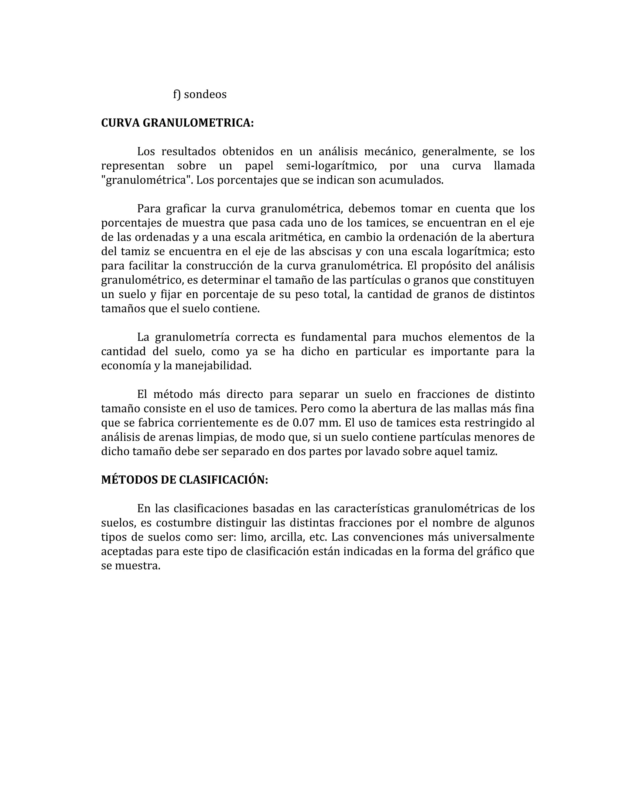 f) sondeos
CURVA GRANULOMETRICA:
Los resultados obtenidos en un análisis mecánico, generalmente, se los
representan sobre un papel semi-logarítmico, por una curva llamada
"granulométrica". Los porcentajes que se indican son acumulados.
Para graficar la curva granulométrica, debemos tomar en cuenta que los
porcentajes de muestra que pasa cada uno de los tamices, se encuentran en el eje
de las ordenadas y a una escala aritmética, en cambio la ordenación de la abertura
del tamiz se encuentra en el eje de las abscisas y con una escala logarítmica; esto
para facilitar la construcción de la curva granulométrica. El propósito del análisis
granulométrico, es determinar el tamaño de las partículas o granos que constituyen
un suelo y fijar en porcentaje de su peso total, la cantidad de granos de distintos
tamaños que el suelo contiene.
La granulometría correcta es fundamental para muchos elementos de la
cantidad del suelo, como ya se ha dicho en particular es importante para la
economía y la manejabilidad.
El método más directo para separar un suelo en fracciones de distinto
tamaño consiste en el uso de tamices. Pero como la abertura de las mallas más fina
que se fabrica corrientemente es de 0.07 mm. El uso de tamices esta restringido al
análisis de arenas limpias, de modo que, si un suelo contiene partículas menores de
dicho tamaño debe ser separado en dos partes por lavado sobre aquel tamiz.
MÉTODOS DE CLASIFICACIÓN:
En las clasificaciones basadas en las características granulométricas de los
suelos, es costumbre distinguir las distintas fracciones por el nombre de algunos
tipos de suelos como ser: limo, arcilla, etc. Las convenciones más universalmente
aceptadas para este tipo de clasificación están indicadas en la forma del gráfico que
se muestra.

 