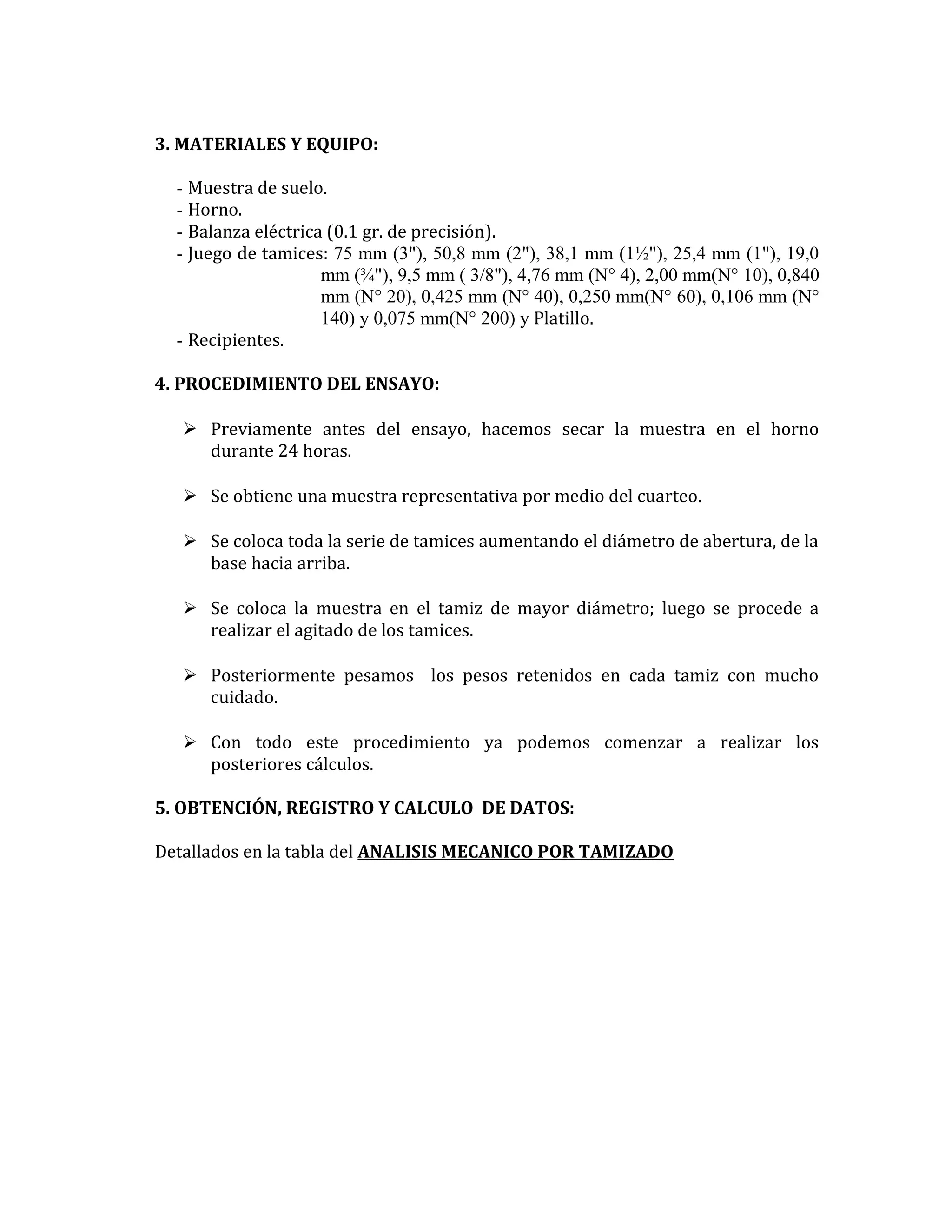 3. MATERIALES Y EQUIPO:
- Muestra de suelo.
- Horno.
- Balanza eléctrica (0.1 gr. de precisión).
- Juego de tamices: 75 mm (3"), 50,8 mm (2"), 38,1 mm (1½"), 25,4 mm (1"), 19,0
mm (¾"), 9,5 mm ( 3/8"), 4,76 mm (N° 4), 2,00 mm(N° 10), 0,840
mm (N° 20), 0,425 mm (N° 40), 0,250 mm(N° 60), 0,106 mm (N°
140) y 0,075 mm(N° 200) y Platillo.
- Recipientes.
4. PROCEDIMIENTO DEL ENSAYO:
 Previamente antes del ensayo, hacemos secar la muestra en el horno
durante 24 horas.
 Se obtiene una muestra representativa por medio del cuarteo.
 Se coloca toda la serie de tamices aumentando el diámetro de abertura, de la
base hacia arriba.
 Se coloca la muestra en el tamiz de mayor diámetro; luego se procede a
realizar el agitado de los tamices.
 Posteriormente pesamos los pesos retenidos en cada tamiz con mucho
cuidado.
 Con todo este procedimiento ya podemos comenzar a realizar los
posteriores cálculos.
5. OBTENCIÓN, REGISTRO Y CALCULO DE DATOS:
Detallados en la tabla del ANALISIS MECANICO POR TAMIZADO

 