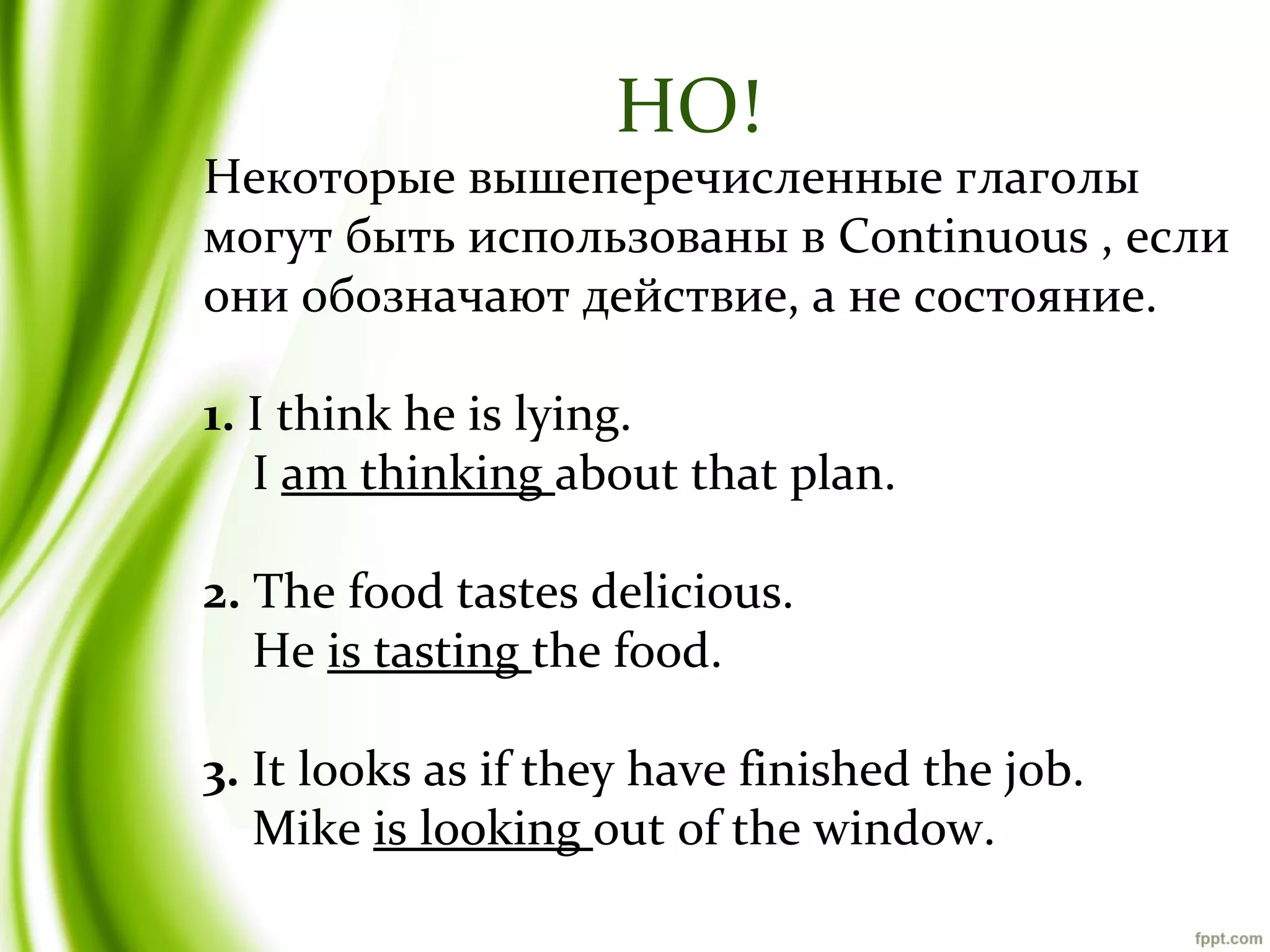 НО!

Некоторые вышеперечисленные глаголы
могут быть использованы в Continuous , если
они обозначают действие, а не состояние.
1. I think he is lying.
I am thinking about that plan.
2. The food tastes delicious.
He is tasting the food.
3. It looks as if they have finished the job.
Mike is looking out of the window.

 