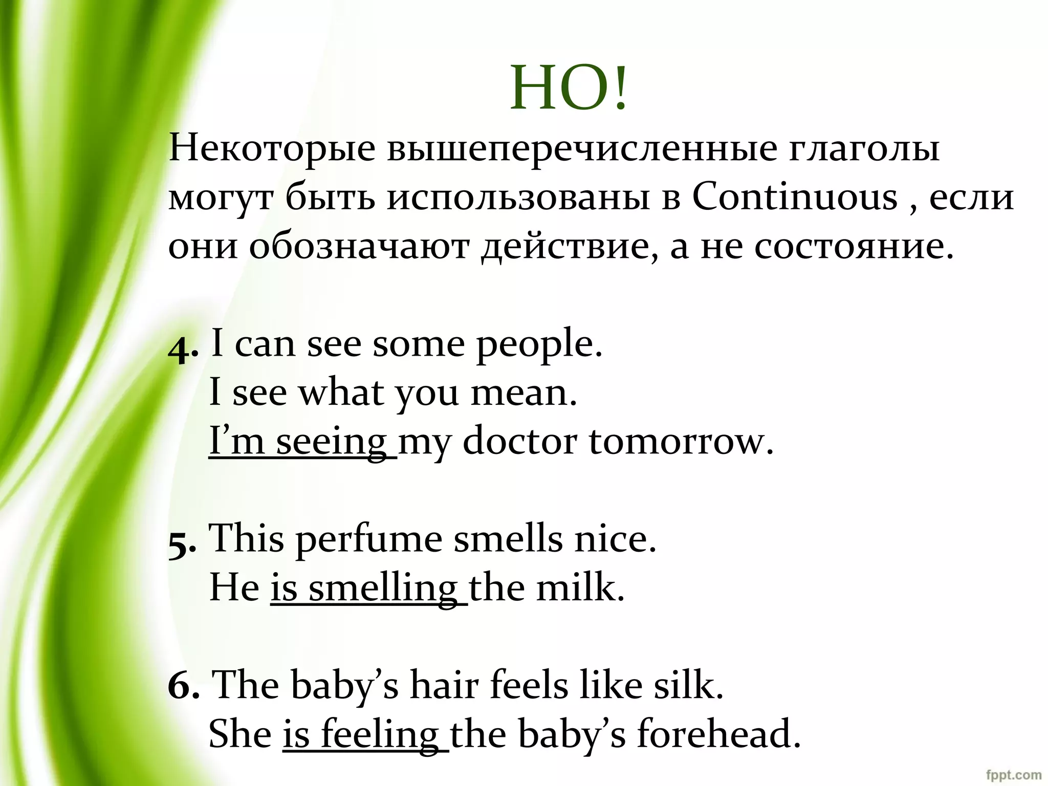 НО!

Некоторые вышеперечисленные глаголы
могут быть использованы в Continuous , если
они обозначают действие, а не состояние.
4. I can see some people.
I see what you mean.
I’m seeing my doctor tomorrow.
5. This perfume smells nice.
He is smelling the milk.
6. The baby’s hair feels like silk.
She is feeling the baby’s forehead.

 
