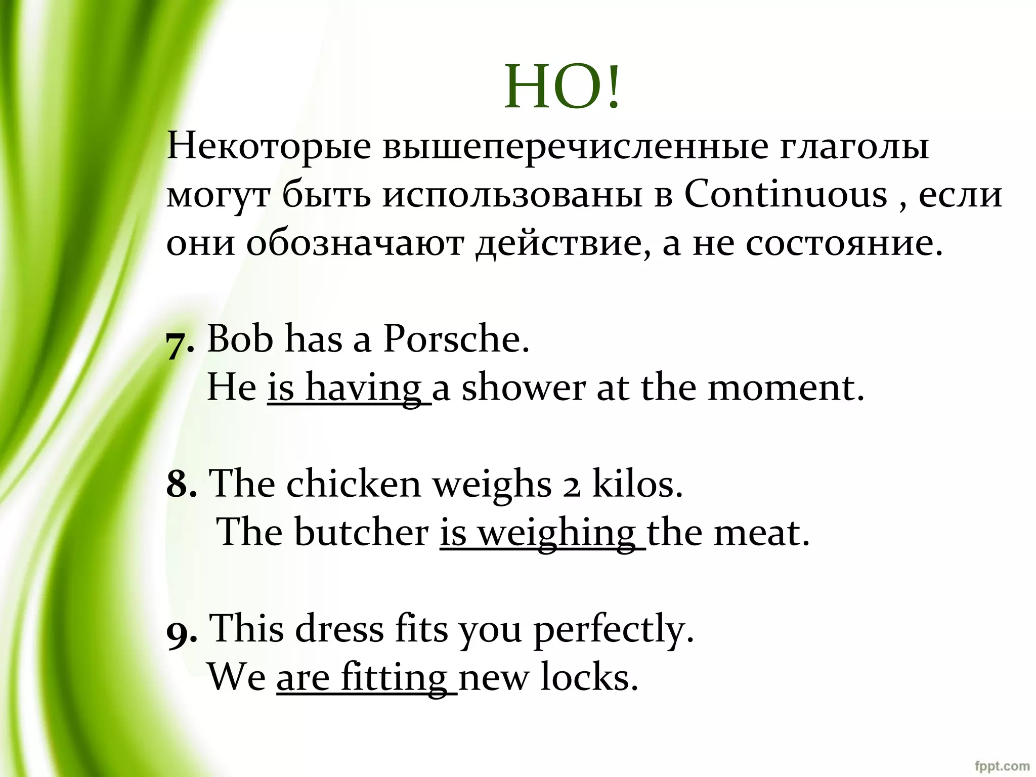 НО!

Некоторые вышеперечисленные глаголы
могут быть использованы в Continuous , если
они обозначают действие, а не состояние.
7. Bob has a Porsche.
He is having a shower at the moment.
8. The chicken weighs 2 kilos.
The butcher is weighing the meat.
9. This dress fits you perfectly.
We are fitting new locks.

 
