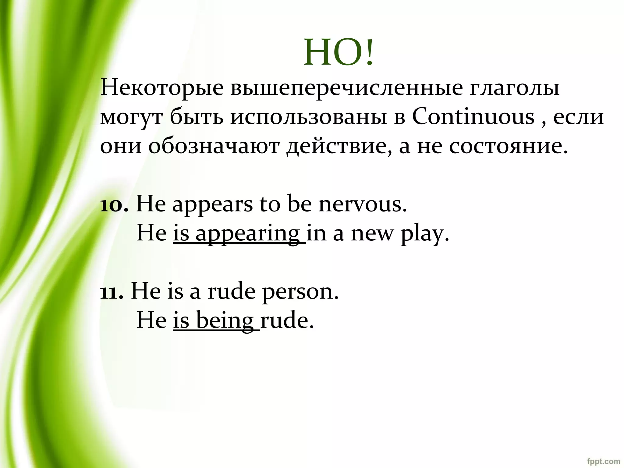 НО!

Некоторые вышеперечисленные глаголы
могут быть использованы в Continuous , если
они обозначают действие, а не состояние.
10. He appears to be nervous.
He is appearing in a new play.
11. He is a rude person.
He is being rude.

 
