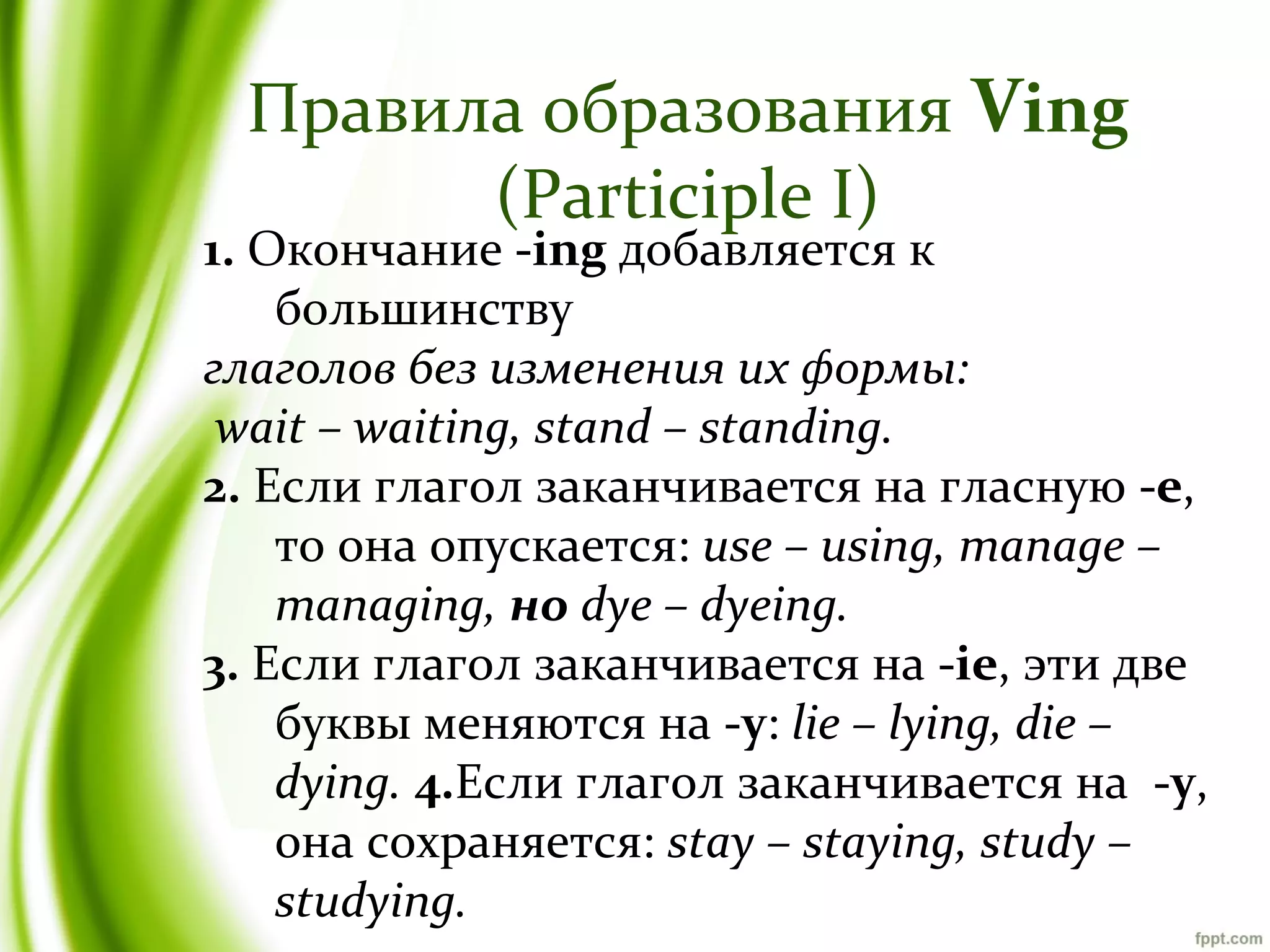 Правила образования Ving
(Participle I)

1. Окончание -ing добавляется к
большинству
глаголов без изменения их формы:
wait – waiting, stand – standing.
2. Если глагол заканчивается на гласную -e,
то она опускается: use – using, manage –
managing, но dye – dyeing.
3. Если глагол заканчивается на -ie, эти две
буквы меняются на -y: lie – lying, die –
dying. 4.Если глагол заканчивается на -y,
она сохраняется: stay – staying, study –
studying.

 