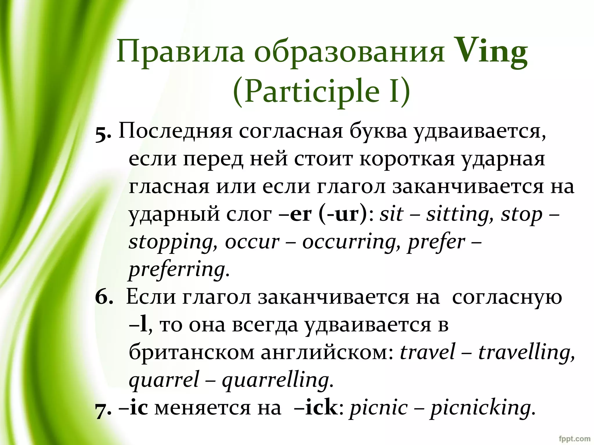 Правила образования Ving
(Participle I)
5. Последняя согласная буква удваивается,
если перед ней стоит короткая ударная
гласная или если глагол заканчивается на
ударный слог –er (-ur): sit – sitting, stop –
stopping, occur – occurring, prefer –
preferring.
6. Если глагол заканчивается на согласную
–l, то она всегда удваивается в
британском английском: travel – travelling,
quarrel – quarrelling.
7. –ic меняется на –ick: picnic – picnicking.

 