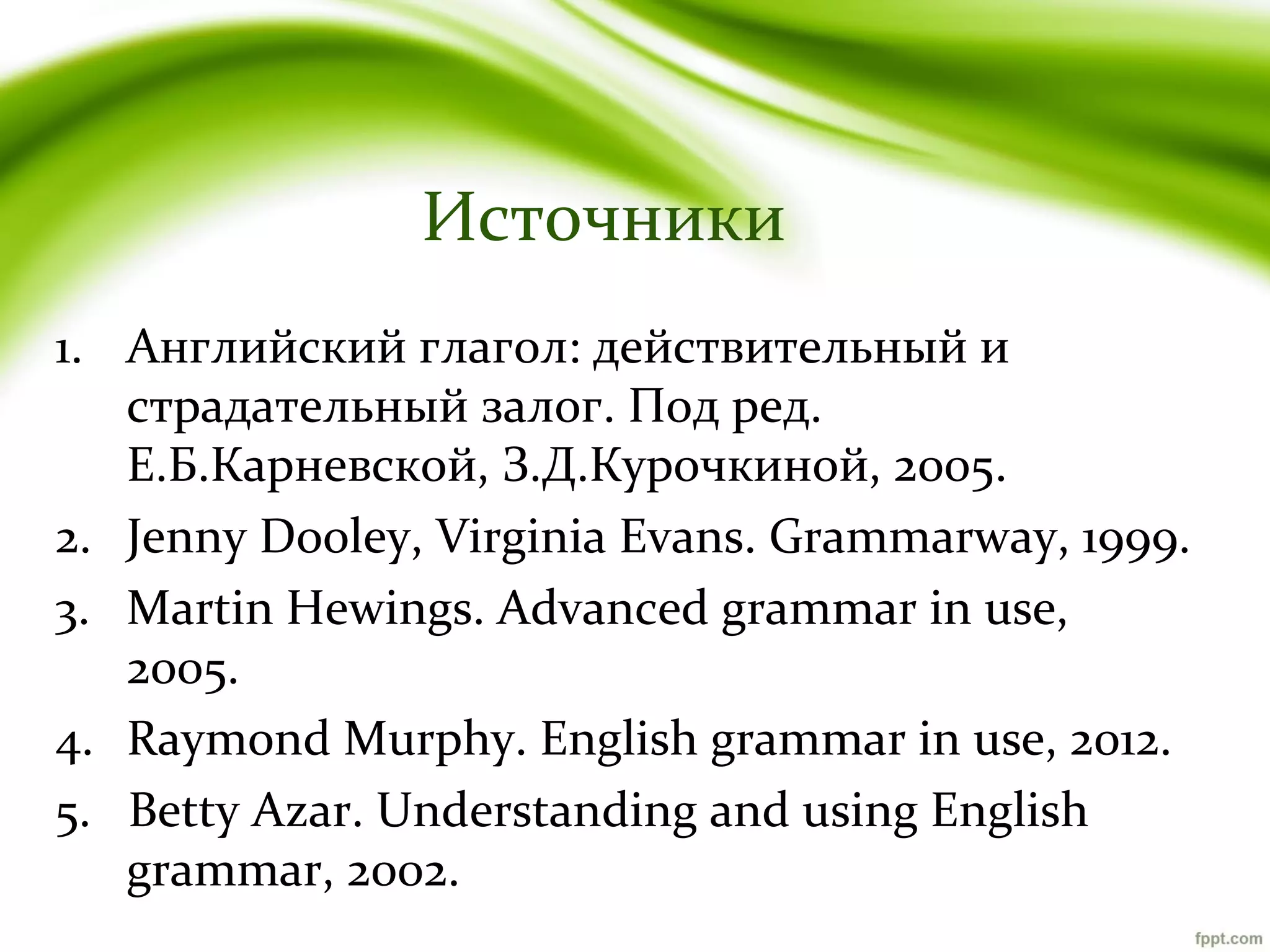 Источники
1. Английский глагол: действительный и
страдательный залог. Под ред.
Е.Б.Карневской, З.Д.Курочкиной, 2005.
2. Jenny Dooley, Virginia Evans. Grammarway, 1999.
3. Martin Hewings. Advanced grammar in use,
2005.
4. Raymond Murphy. English grammar in use, 2012.
5. Betty Azar. Understanding and using English
grammar, 2002.

 