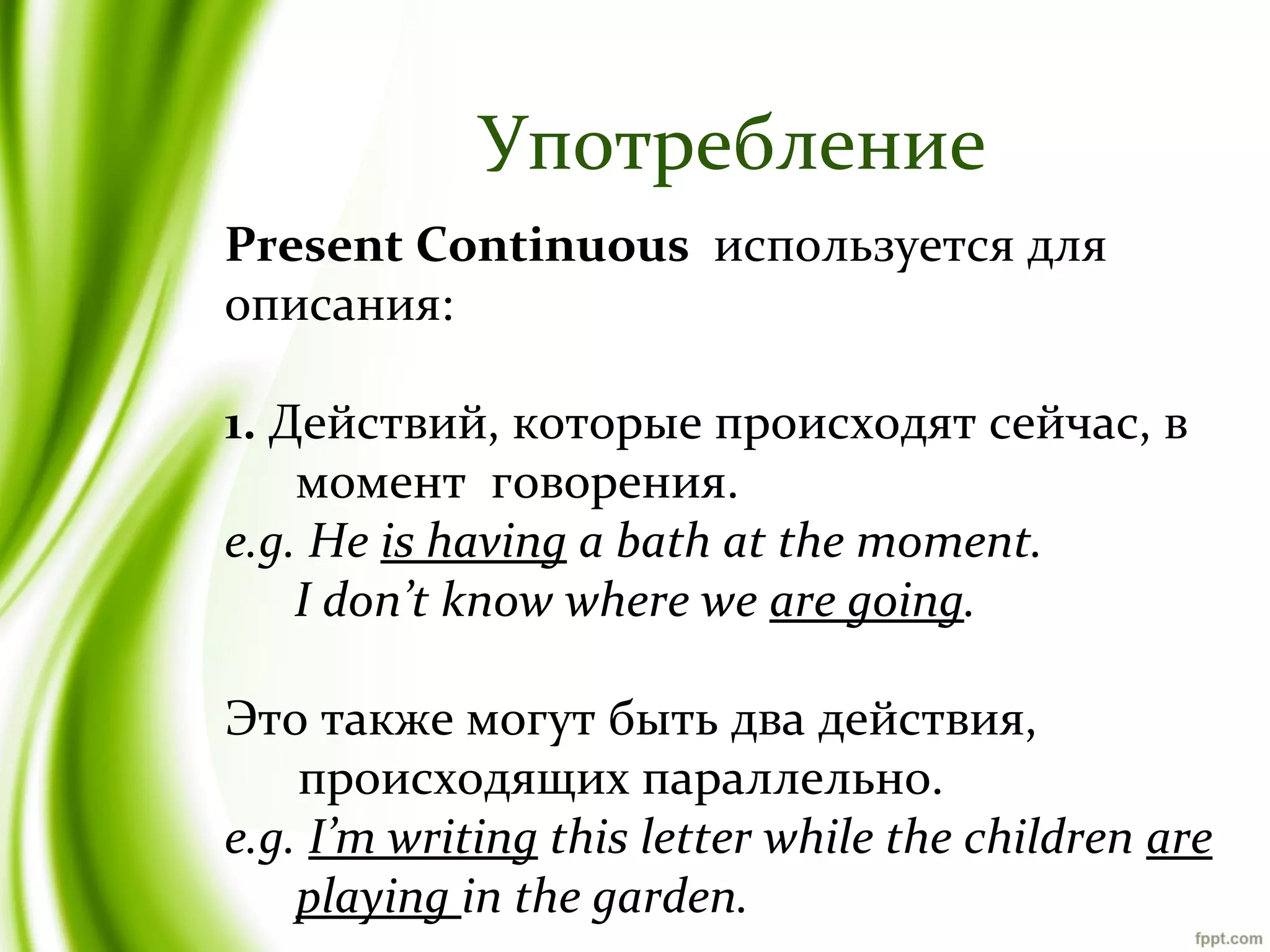 Употребление
Present Continuous используется для
описания:
1. Действий, которые происходят сейчас, в
момент говорения.
e.g. He is having a bath at the moment.
I don’t know where we are going.
Это также могут быть два действия,
происходящих параллельно.
e.g. I’m writing this letter while the children are
playing in the garden.

 