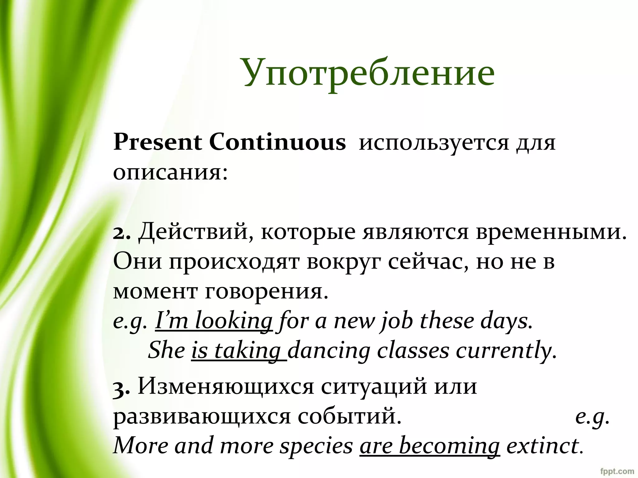 Употребление
Present Continuous используется для
описания:
2. Действий, которые являются временными.
Они происходят вокруг сейчас, но не в
момент говорения.
e.g. I’m looking for a new job these days.
She is taking dancing classes currently.
3. Изменяющихся ситуаций или
развивающихся событий.
e.g.
More and more species are becoming extinct.

 