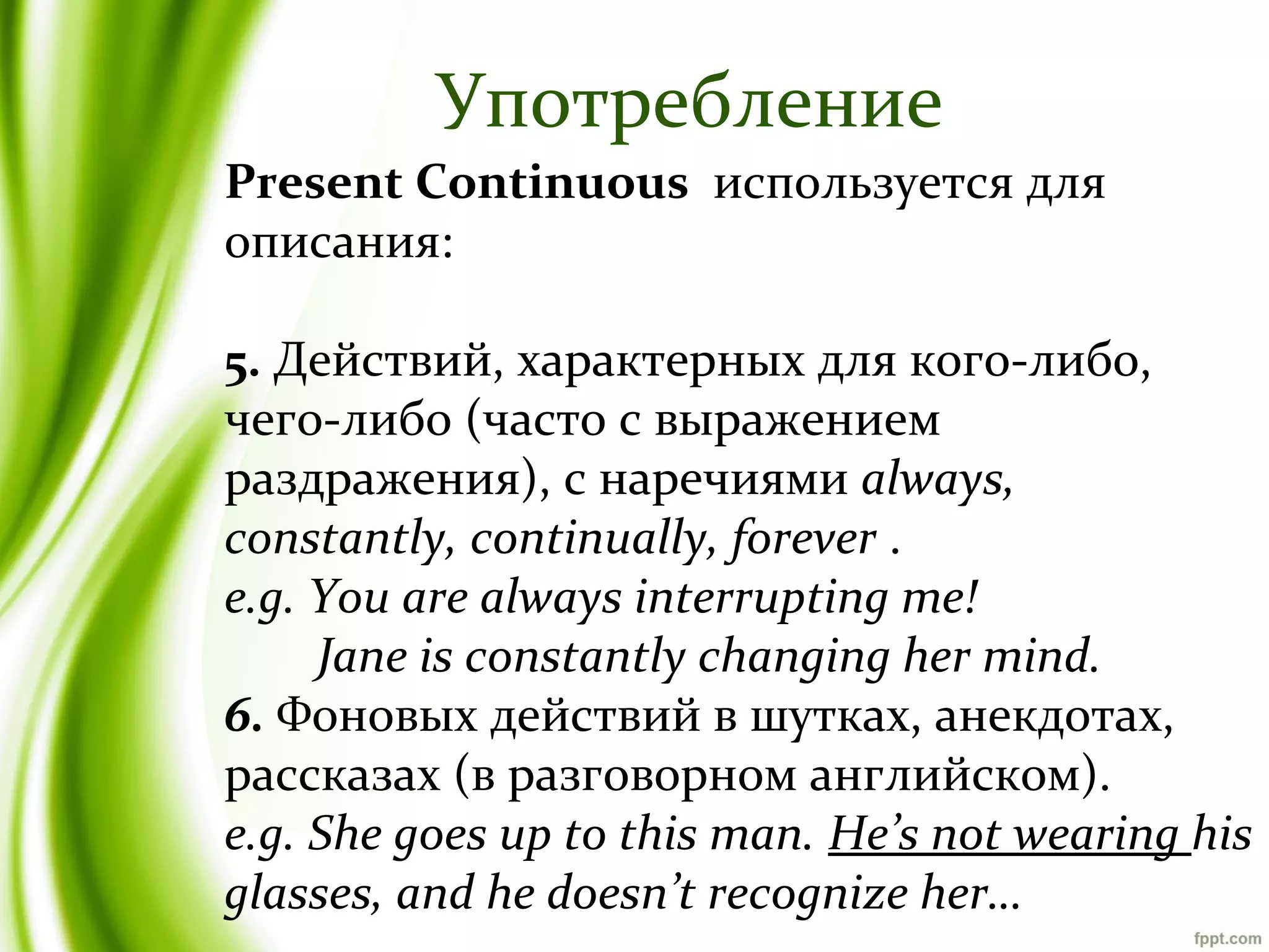 Употребление
Present Continuous используется для
описания:
5. Действий, характерных для кого-либо,
чего-либо (часто с выражением
раздражения), c наречиями always,
constantly, continually, forever .
e.g. You are always interrupting me!
Jane is constantly changing her mind.
6. Фоновых действий в шутках, анекдотах,
рассказах (в разговорном английском).
e.g. She goes up to this man. He’s not wearing his
glasses, and he doesn’t recognize her…

 