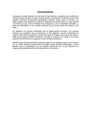 Conclusiones.
Conseguimos poder observar los dos tipos de flujo laminar y turbulento solo modificando
el flujo de agua del grifo, el cual es el que aporta la velocidad en el sistema ya que para
calcular el número de Reynolds necesitamos 3 valores: V(m/s), D(m) y (m2/s) y de
estas variables solo podíamos modificar la velocidad para poder producir un flujo laminar
o turbulento ya que D es el diámetro de la manguera y es la viscosidad cinemática y
estos ya están dados no se pueden modificar ya que forman parte del prototipo y del
fluido..
Se realizaron los cálculos pertinentes para la determinación de flujos y los cálculos
arrojaron los resultados que se observaron en las imágenes, cuando el Reynolds es
menor a 2000 el flujo es laminar y la tinta fluye recta en el agua, pero cuando es mayor a
2000 ya se puede considerar turbulento y la tinta se mezcla con el agua lo que indica
presencia de remolinos en el agua por lo tanto el flujo es turbulento.
Mediante este sencillo experimento logramos observar los perfiles de flujo en una tubería,
fue un diseño bastante sencillo pero los perfiles fueron bastante apreciables y claros
además que se comprobaron con los cálculos pertinentes, por lo que tenemos una
imagen gráfica bastante clara de los flujos laminar y turbulento.

 