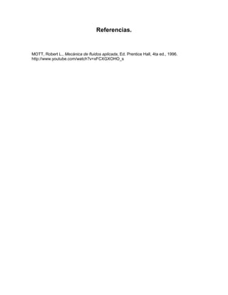 Referencias.

MOTT, Robert L., Mecánica de fluidos aplicada, Ed. Prentice Hall, 4ta ed., 1996.
http://www.youtube.com/watch?v=xFCXGXOHO_s

 