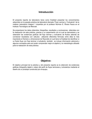 Introducción

El presente reporte de laboratorio tiene como finalidad presentar los conocimientos
adquiridos en la pasada práctica de laboratorio llamada “Flujo Laminar y Turbulento” de la
materia Laboratorio Integral 1 impartida por el profesor Norman E. Rivera Pazos en el
Instituto Tecnológico de Mexicali.
Se presentaran los datos obtenidos, fotografías, resultados y conclusiones obtenidas con
la realización de esta práctica, gracias a un experimento con el cual se demostrara y se
obtendrán las evidencias graficas del flujo laminar y turbulento de fluidos además de
corroborar resultados con cálculos utilizando diferentes fórmulas entre ellas la más
importante el Número a dimensional de Reynolds el cual tiene la finalidad de identificar si
un fluido fluye con flujo laminar o turbulento, también se incluye información adicional y
algunos conceptos para así poder comprender mejor el objetivo y la metodología utilizada
para la realización de esta práctica.

Objetivo:
El objetivo principal de la práctica y del presente reporte es la obtención de evidencias
gráficas (fotografía digital o video) del perfil de flujos laminares y turbulentos mediante el
diseño de un prototipo construido por el equipo.

 