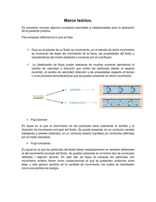 Marco teórico.
Es necesario conocer algunos conceptos esenciales e indispensables para la aplicación
de la presente práctica.
Para empezar definiremos lo que es flujo:

 Flujo es el estudio de un fluido en movimiento, en el estudio de dicho movimiento
se involucran las leyes del movimiento de la física, las propiedades del fluido y
características del medio ambiente o conducto por el cual fluyen.


La clasificación de flujos puede realizarse de muchas maneras atendiendo al
cambio de velocidad y dirección que sufren las partículas debido al espacio
recorrido, el cambio de velocidad, dirección y las propiedades respecto al tiempo
o a los procesos termodinámicos que se pueden presentar en dicho movimiento.



LAMINAR



TURBULENTO

FLUJO

 Flujo laminar:
Es aquel en el que el movimiento de las partículas tiene solamente el sentido y la
dirección de movimiento principal del fluido. Se puede presentar en un conducto cerrado
trabajando a presión (tuberías), en un conducto abierto (canales) y/o conductos definidos
por el medio estudiado.
 Flujo turbulento:
Es aquel en el que las partículas del fluido tienen desplazamiento en sentidos deferentes
al del movimiento principal del fluido. Se pueden presentar en el mismo tipo de conductos
referidos l régimen laminar. En este tipo de flujos al moverse las partículas con
movimiento errático tienen como consecuencias el que se presenten colisiones entre
ellas, y esto genera cambios en la cantidad de movimiento, los cuales se manifiestan
como una pérdida de energía.

 