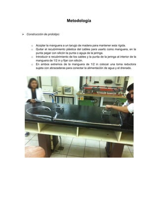 Metodología
 Construcción de prototipo:

o
o
o
o

Acoplar la manguera a un tarugo de madera para mantener esta rígida.
Quitar el recubrimiento plástica del cables para usarlo como manguera, en la
punta pegar con silicón la punta o aguja de la jeringa.
Introducir e recubrimiento de los cables y la punta de la jeringa al interior de la
manguera de 1/2 in y fijar con silicón.
En ambos extremos de la manguera de 1/2 in colocar una toma reductora
sujeta con abrazaderas para conectar la alimentación de agua y el drenado.

 