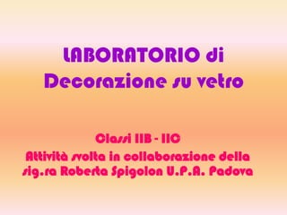 LABORATORIO di
Decorazione su vetro
Classi IIB - IIC
Attività svolta in collaborazione della
sig.ra Roberta Spigolon U.P.A. Padova
 