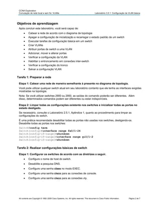 CCNA Exploration
Comutação de rede local e sem fio: VLANs Laboratório 3.5.1: Configuração de VLAN básica
Objetivos de aprendizagem
Após concluir este laboratório, você será capaz de:
• Cabear a rede de acordo com o diagrama de topologia
• Apagar a configuração de inicialização e recarregar o estado padrão de um switch
• Executar tarefas de configuração básica em um switch
• Criar VLANs
• Atribuir portas de switch a uma VLAN
• Adicionar, mover e alterar portas
• Verificar a configuração da VLAN
• Habilitar o entroncamento em conexões inter-switch
• Verificar a configuração do tronco
• Salvar a configuração VLAN
Tarefa 1: Preparar a rede
Etapa 1: Cabear uma rede de maneira semelhante à presente no diagrama de topologia.
Você pode utilizar qualquer switch atual em seu laboratório contanto que ele tenha as interfaces exigidas
mostradas na topologia.
Nota: Se você utilizar switches 2900 ou 2950, as saídas do comando poderão ser diferentes. Além
disso, determinados comandos podem ser diferentes ou estar indisponíveis.
Etapa 2: Limpar todas as configurações existente nos switches e inicializar todas as portas no
estado desligado.
Se necessário, consulte o Laboratório 2.5.1, Apêndice 1, quanto ao procedimento para limpar as
configurações do switch.
É uma prática recomendada desabilitar todas as portas não usadas nos switches, desligando-os.
Desabilite todas as portas nos switches:
Switch#config term
Switch(config)#interface range fa0/1-24
Switch(config-if-range)#shutdown
Switch(config-if-range)#interface range gi0/1-2
Switch(config-if-range)#shutdown
Tarefa 2: Realizar configurações básicas de switch
Etapa 1: Configurar os switches de acordo com as diretrizes a seguir.
• Configure o nome de host do switch.
• Desabilite a pesquisa DNS.
• Configure uma senha class no modo EXEC.
• Configure uma senha cisco para as conexões de console.
• Configure uma senha cisco para as conexões vty.
All contents are Copyright © 1992–2009 Cisco Systems, Inc. All rights reserved. This document is Cisco Public Information. Página 2 de 7
 