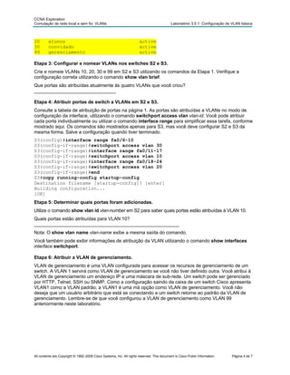 CCNA Exploration
Comutação de rede local e sem fio: VLANs Laboratório 3.5.1: Configuração de VLAN básica
20 alunos active
30 convidado active
99 gerenciamento active
Etapa 3: Configurar e nomear VLANs nos switches S2 e S3.
Crie e nomeie VLANs 10, 20, 30 e 99 em S2 e S3 utilizando os comandos da Etapa 1. Verifique a
configuração correta utilizando o comando show vlan brief.
Que portas são atribuídas atualmente às quatro VLANs que você criou?
_______________________________
Etapa 4: Atribuir portas de switch a VLANs em S2 e S3.
Consulte a tabela de atribuição de portas na página 1. As portas são atribuídas a VLANs no modo de
configuração da interface, utilizando o comando switchport access vlan vlan-id. Você pode atribuir
cada porta individualmente ou utilizar o comando interface range para simplificar essa tarefa, conforme
mostrado aqui. Os comandos são mostrados apenas para S3, mas você deve configurar S2 e S3 da
mesma forma. Salve a configuração quando tiver terminado.
S3(config)#interface range fa0/6-10
S3(config-if-range)#switchport access vlan 30
S3(config-if-range)#interface range fa0/11-17
S3(config-if-range)#switchport access vlan 10
S3(config-if-range)#interface range fa0/18-24
S3(config-if-range)#switchport access vlan 20
S3( endconfig-if-range)#
S3#copy running-config startup-config
Destination filename [startup-config]? [enter]
Building configuration...
[OK]
Etapa 5: Determinar quais portas foram adicionadas.
Utilize o comando show vlan id vlan-number em S2 para saber quais portas estão atribuídas à VLAN 10.
Quais portas estão atribuídas para VLAN 10?
_______________________________________________________
Nota: O show vlan name vlan-name exibe a mesma saída do comando.
Você também pode exibir informações de atribuição da VLAN utilizando o comando show interfaces
interface switchport.
Etapa 6: Atribuir a VLAN de gerenciamento.
VLAN de gerenciamento é uma VLAN configurada para acessar os recursos de gerenciamento de um
switch. A VLAN 1 servirá como VLAN de gerenciamento se você não tiver definido outra. Você atribui à
VLAN de gerenciamento um endereço IP e uma máscara de sub-rede. Um switch pode ser gerenciado
por HTTP, Telnet, SSH ou SNMP. Como a configuração saindo da caixa de um switch Cisco apresenta
VLAN1 como a VLAN padrão, a VLAN1 é uma má opção como VLAN de gerenciamento. Você não
deseja que um usuário arbitrário que está se conectando a um switch retorne ao padrão da VLAN de
gerenciamento. Lembre-se de que você configurou a VLAN de gerenciamento como VLAN 99
anteriormente neste laboratório.
All contents are Copyright © 1992–2009 Cisco Systems, Inc. All rights reserved. This document is Cisco Public Information. Página 4 de 7
 
