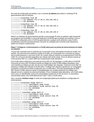 CCNA Exploration
Comutação de rede local e sem fio: VLANs Laboratório 3.5.1: Configuração de VLAN básica
No modo de configuração da interface, use o comando ip address para atribuir o endereço IP de
gerenciamento para os switches.
S1(config)#interface vlan 99
S1(config-if)#ip address 172.17.99.11 255.255.255.0
S1(config-if)#no shutdown
S2(config)#interface vlan 99
S2(config-if)#ip address 172.17.99.12 255.255.255.0
S2(config-if)#no shutdown
S3(config)#interface vlan 99
S3(config-if)#ip address 172.17.99.13 255.255.255.0
S3(config-if)#no shutdown
Atribuir um endereço de gerenciamento permite a comunicação IP entre os switches, além de permitir
que qualquer host conectado a uma porta atribuída à VLAN 99 seja conectado aos switches. Como a
VLAN 99 é configurada como a VLAN de gerenciamento, qualquer porta atribuída a essa VLAN é
considerada uma porta de gerenciamento, devendo ser protegida para controlar quais dispositivos
podem se conectar a essas portas.
Etapa 7: Configurar o entroncamento e a VLAN nativa para as portas de entroncamento em todos
os switches.
Troncos são conexões entre os switches que os permitem trocar informações de todas as VLANs. Por
padrão, uma porta de tronco pertence a todas as VLANs, em comparação com uma porta de acesso,
que só pode pertencer a uma única VLAN. Se o switch oferecer suporte ao encapsulamento VLAN ISL
e 802.1Q, os troncos deverão especificar que método está sendo usado. Como só oferece suporte ao
entroncamento 802.1Q, o switch 2960 não é especificado neste laboratório.
Uma VLAN nativa é atribuída a uma porta de tronco 802.1Q. Na topologia, a VLAN nativa é VLAN 99.
Uma porta de tronco 802.1Q oferece suporte ao tráfego de muitas VLANs (tráfego etiquetado), bem
como também ao tráfego que não vem de uma VLAN (tráfego sem etiqueta). A porta do tronco 802.1Q
posiciona o tráfego sem etiqueta na VLAN nativa. O tráfego sem etiqueta é gerado por um computador
conectado a uma porta de switch configurada com a VLAN nativa. Uma das especificações de IEEE
802.1Q para VLANs nativas é manter a compatibilidade com versões anteriores com tráfego sem
etiqueta comum a cenários de rede local herdados. Para a finalidade deste laboratório, uma VLAN nativa
serve como um identificador comum em extremidades opostas de um link de tronco. É uma prática
recomendada utilizar uma VLAN diferente da VLAN 1 como a VLAN nativa.
Use o comando interface range no modo de configuração global para simplificar a configuração do
entroncamento.
S1(config)#interface range fa0/1-5
S1(config-if-range)#switchport mode trunk
S1(config-if-range)#switchport trunk native vlan 99
S1(config-if-range)#no shutdown
S1(config-if-range)#end
S2(config)# interface range fa0/1-5
S2(config-if-range)#switchport mode trunk
S2(config-if-range)#switchport trunk native vlan 99
S2(config-if-range)#no shutdown
S2(config-if-range)#end
S3(config)# interface range fa0/1-5
S3(config-if-range)#switchport mode trunk
S3(config-if-range)#switchport trunk native vlan 99
S3(config-if-range)#no shutdown
S3(config-if-range)#end
All contents are Copyright © 1992–2009 Cisco Systems, Inc. All rights reserved. This document is Cisco Public Information. Página 5 de 7
 