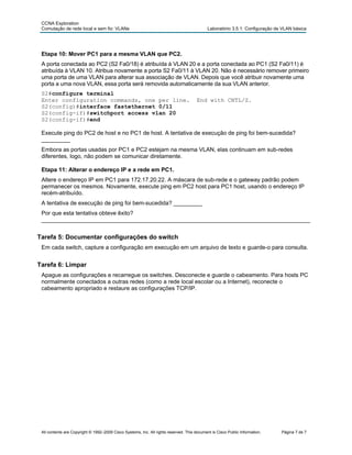 CCNA Exploration
Comutação de rede local e sem fio: VLANs Laboratório 3.5.1: Configuração de VLAN básica
All contents are Copyright © 1992–2009 Cisco Systems, Inc. All rights reserved. This document is Cisco Public Information. Página 7 de 7
Etapa 10: Mover PC1 para a mesma VLAN que PC2.
A porta conectada ao PC2 (S2 Fa0/18) é atribuída à VLAN 20 e a porta conectada ao PC1 (S2 Fa0/11) é
atribuída à VLAN 10. Atribua novamente a porta S2 Fa0/11 à VLAN 20. Não é necessário remover primeiro
uma porta de uma VLAN para alterar sua associação de VLAN. Depois que você atribuir novamente uma
porta a uma nova VLAN, essa porta será removida automaticamente da sua VLAN anterior.
S2#configure terminal
Enter configuration commands, one per line. End with CNTL/Z.
S2(config)#interface fastethernet 0/11
S2(config-if)#switchport access vlan 20
S2(config-if)#end
Execute ping do PC2 de host e no PC1 de host. A tentativa de execução de ping foi bem-sucedida?
_________
Embora as portas usadas por PC1 e PC2 estejam na mesma VLAN, elas continuam em sub-redes
diferentes, logo, não podem se comunicar diretamente.
Etapa 11: Alterar o endereço IP e a rede em PC1.
Altere o endereço IP em PC1 para 172.17.20.22. A máscara de sub-rede e o gateway padrão podem
permanecer os mesmos. Novamente, execute ping em PC2 host para PC1 host, usando o endereço IP
recém-atribuído.
A tentativa de execução de ping foi bem-sucedida? _________
Por que esta tentativa obteve êxito?
____________________________________________________________________________________
Tarefa 5: Documentar configurações do switch
Em cada switch, capture a configuração em execução em um arquivo de texto e guarde-o para consulta.
Tarefa 6: Limpar
Apague as configurações e recarregue os switches. Desconecte e guarde o cabeamento. Para hosts PC
normalmente conectados a outras redes (como a rede local escolar ou a Internet), reconecte o
cabeamento apropriado e restaure as configurações TCP/IP.
 