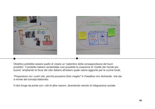58
Obiettivo potrebbe essere quello di creare un “patentino della consapevolezza del buon
prodotto”: il prodotto italiano renderebbe così possibile la creazione di “ricette dal mondo più
buone” ampliando la forza del cibo italiano all’estero quale valore aggiunto per le cucine locali.
“Prepariamo noi i vostri cibi, perché possiamo farlo meglio!” è l’headline non dichiarato che sta
a monte del concept elaborato.
Il cibo funge da ponte con i cibi di altre nazioni, diventando veicolo di integrazione sociale.
 