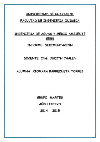 UNIVERSIDAD DE GUAYAQUIL
FACULTAD DE INGENIERIA QUIMICA
INGENIERIA DE AGUAS Y MEDIO AMBIENTE
(508)
INFORME: SEDIMENTACION
DOCENTE: ING. JUDITH CHALEN
ALUMNA: XIOMARA BARREZUETA TORRES
GRUPO: MARTES
AÑO LECTIVO
2014 - 2015
 
