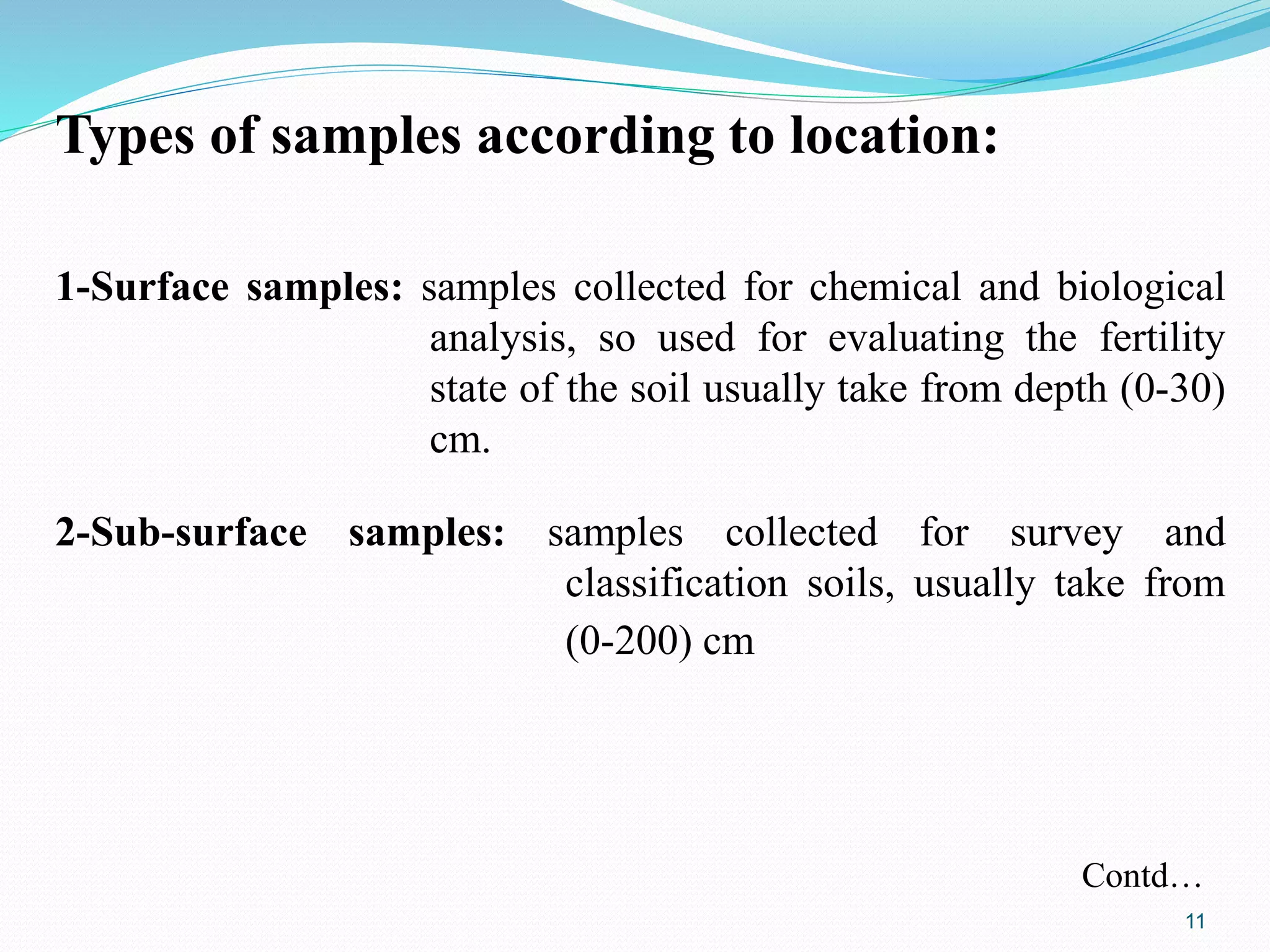 Types of samples according to location:
1-Surface samples: samples collected for chemical and biological
analysis, so used for evaluating the fertility
state of the soil usually take from depth (0-30)
cm.
2-Sub-surface samples: samples collected for survey and
classification soils, usually take from
(0-200) cm
Contd…
11
 