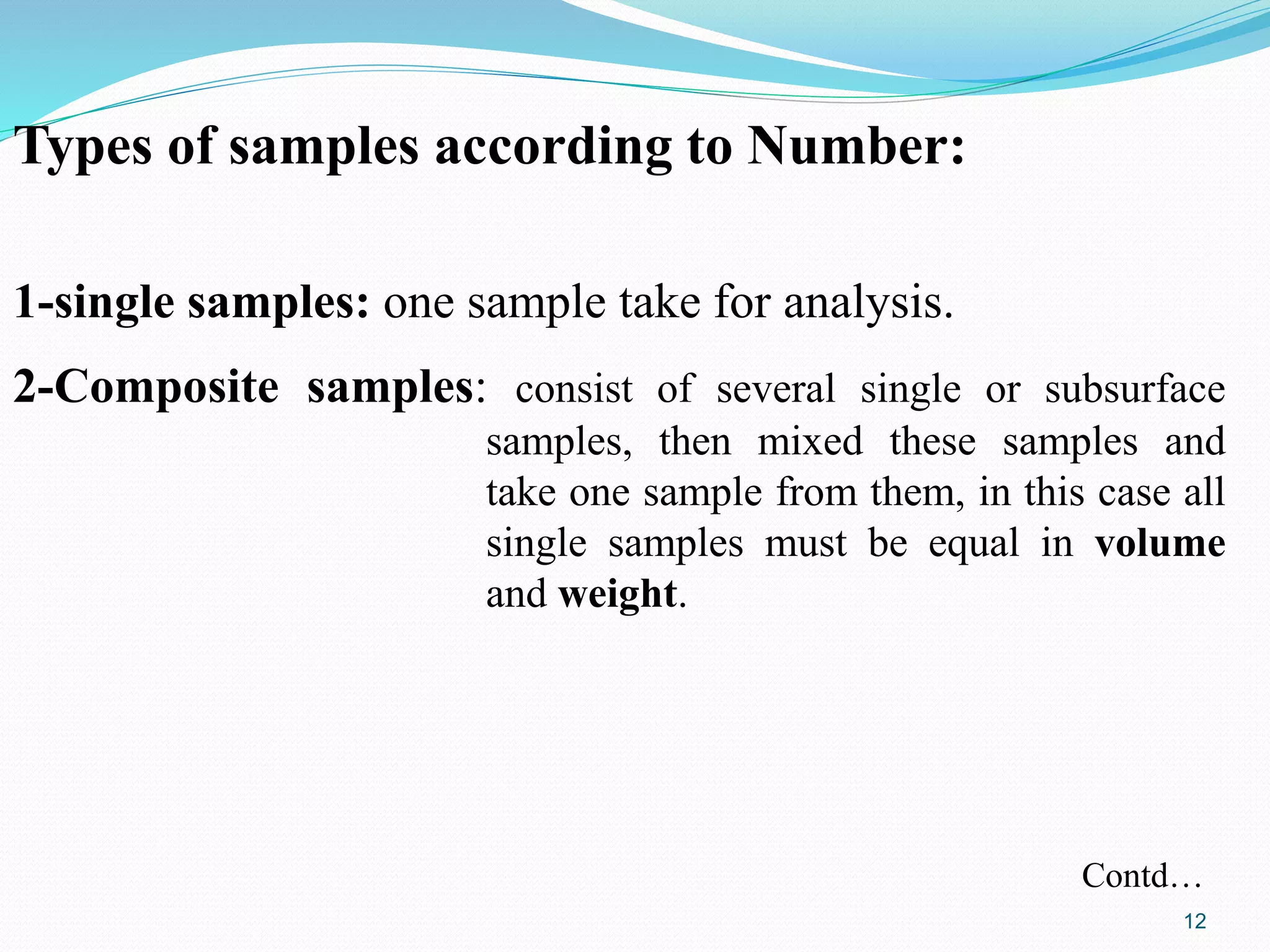 Types of samples according to Number:
1-single samples: one sample take for analysis.
2-Composite samples: consist of several single or subsurface
samples, then mixed these samples and
take one sample from them, in this case all
single samples must be equal in volume
and weight.
Contd…
12
 