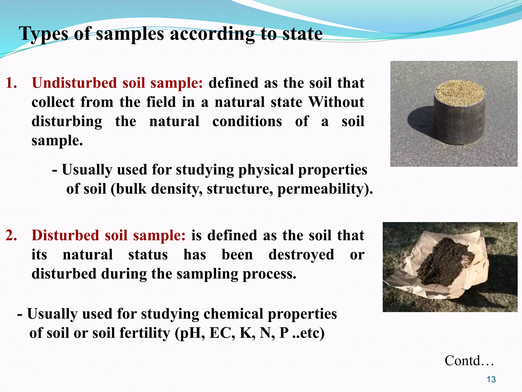 Types of samples according to state
2. Disturbed soil sample: is defined as the soil that
its natural status has been destroyed or
disturbed during the sampling process.
1. Undisturbed soil sample: defined as the soil that
collect from the field in a natural state Without
disturbing the natural conditions of a soil
sample.
- Usually used for studying physical properties
of soil (bulk density, structure, permeability).
- Usually used for studying chemical properties
of soil or soil fertility (pH, EC, K, N, P ..etc)
Contd…
13
 