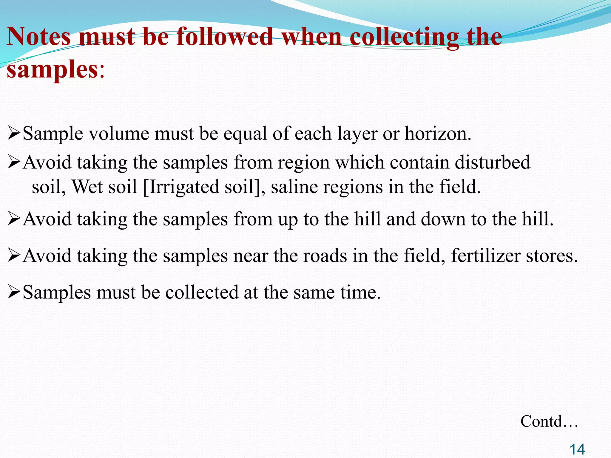 Notes must be followed when collecting the
samples:
Sample volume must be equal of each layer or horizon.
Avoid taking the samples from region which contain disturbed
soil, Wet soil [Irrigated soil], saline regions in the field.
Avoid taking the samples from up to the hill and down to the hill.
Avoid taking the samples near the roads in the field, fertilizer stores.
Samples must be collected at the same time.
Contd…
14
 