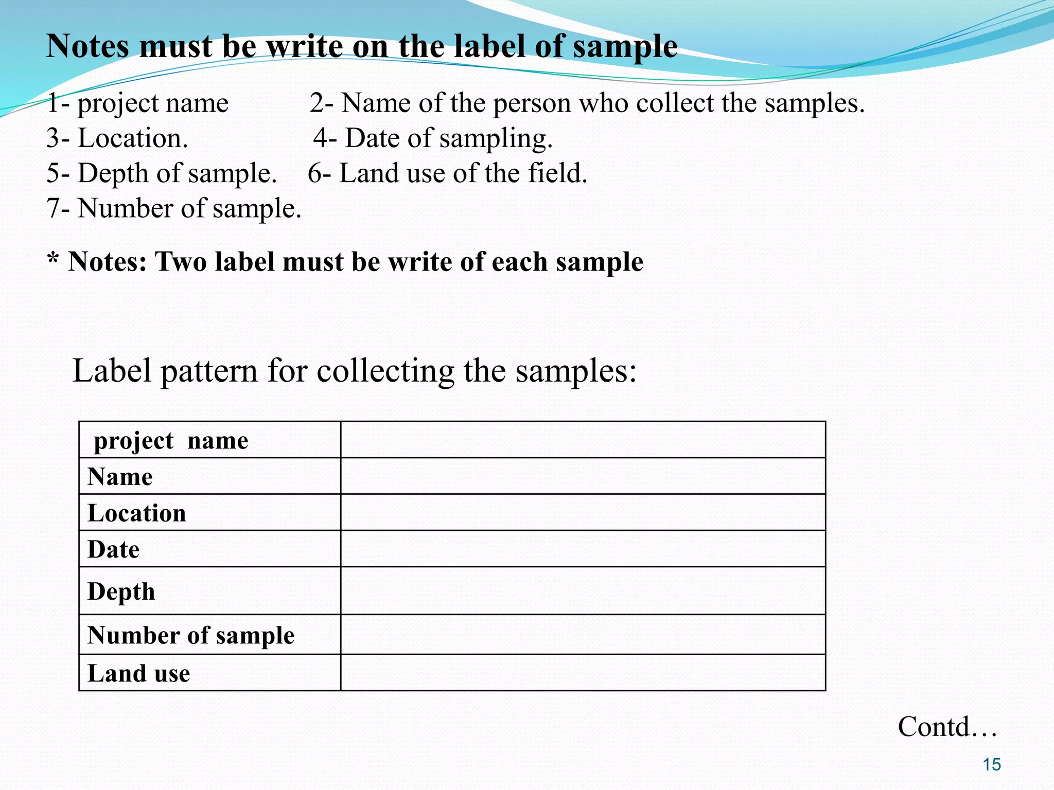 Notes must be write on the label of sample
1- project name 2- Name of the person who collect the samples.
3- Location. 4- Date of sampling.
5- Depth of sample. 6- Land use of the field.
7- Number of sample.
* Notes: Two label must be write of each sample
Label pattern for collecting the samples:
project name
Name
Location
Date
Depth
Number of sample
Land use
Contd…
15
 