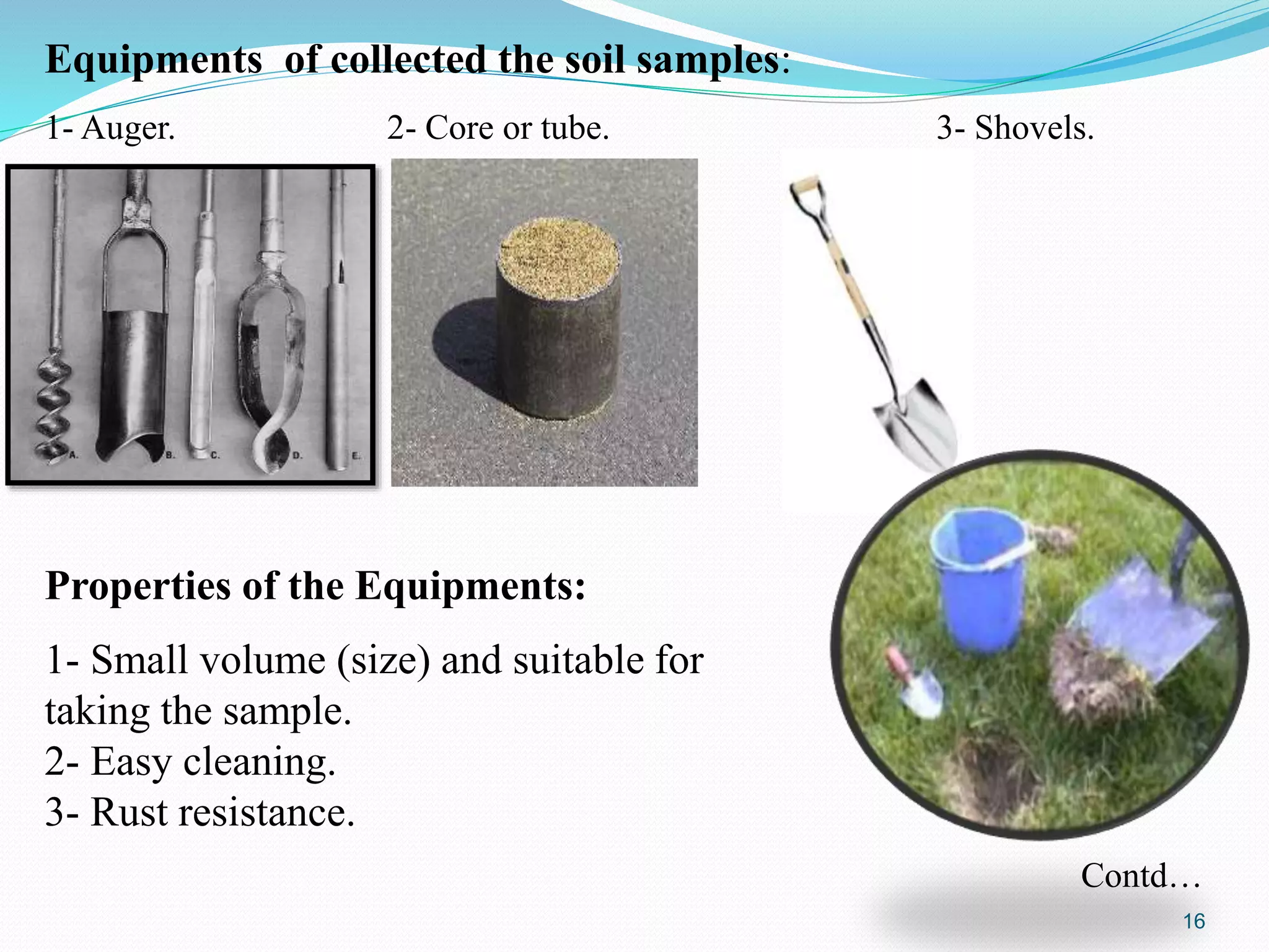 Equipments of collected the soil samples:
1- Auger. 2- Core or tube. 3- Shovels.
Properties of the Equipments:
1- Small volume (size) and suitable for
taking the sample.
2- Easy cleaning.
3- Rust resistance.
Contd…
16
 