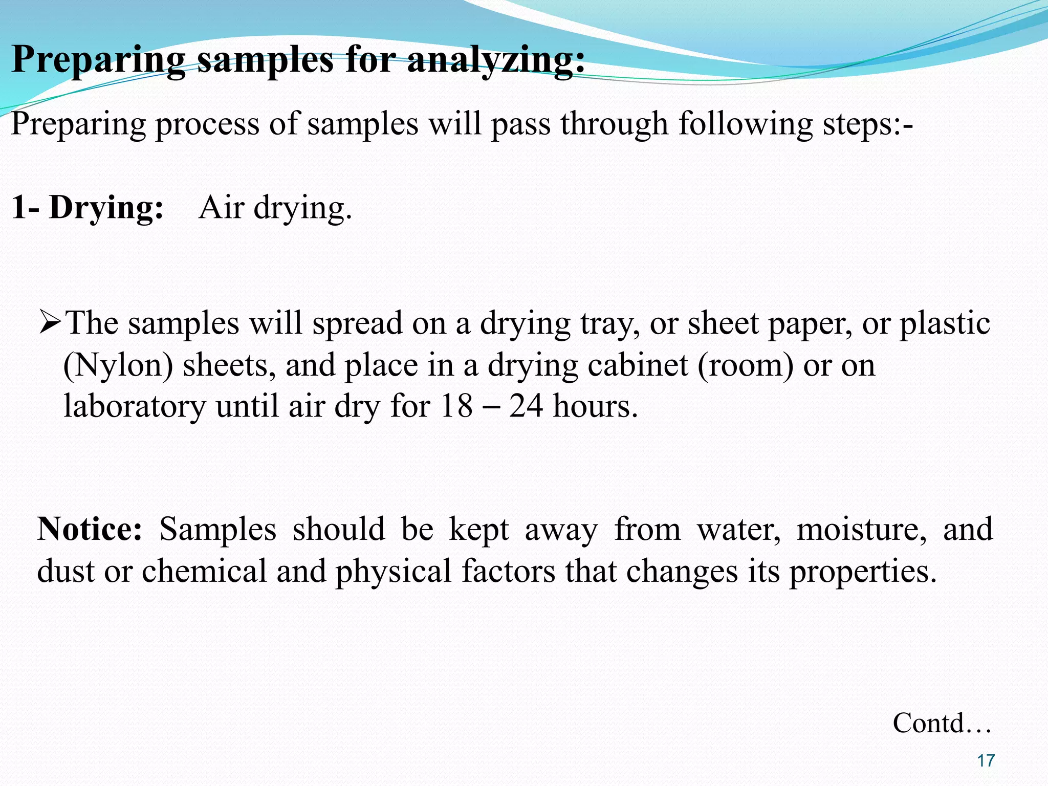 Preparing samples for analyzing:
Preparing process of samples will pass through following steps:-
1- Drying: Air drying.
The samples will spread on a drying tray, or sheet paper, or plastic
(Nylon) sheets, and place in a drying cabinet (room) or on
laboratory until air dry for 18 – 24 hours.
Notice: Samples should be kept away from water, moisture, and
dust or chemical and physical factors that changes its properties.
Contd…
17
 