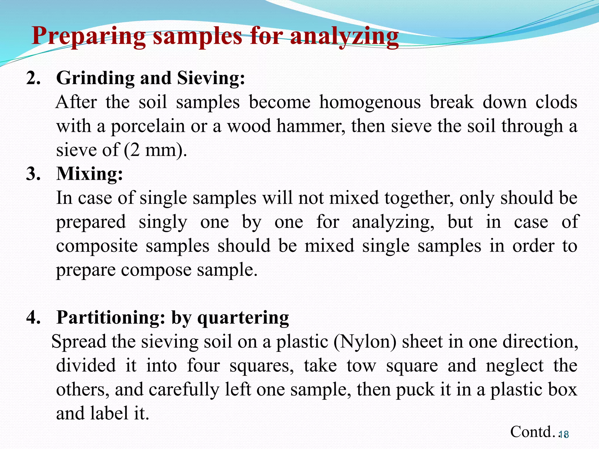 2. Grinding and Sieving:
After the soil samples become homogenous break down clods
with a porcelain or a wood hammer, then sieve the soil through a
sieve of (2 mm).
3. Mixing:
In case of single samples will not mixed together, only should be
prepared singly one by one for analyzing, but in case of
composite samples should be mixed single samples in order to
prepare compose sample.
4. Partitioning: by quartering
Spread the sieving soil on a plastic (Nylon) sheet in one direction,
divided it into four squares, take tow square and neglect the
others, and carefully left one sample, then puck it in a plastic box
and label it.
Preparing samples for analyzing
Contd…18
 