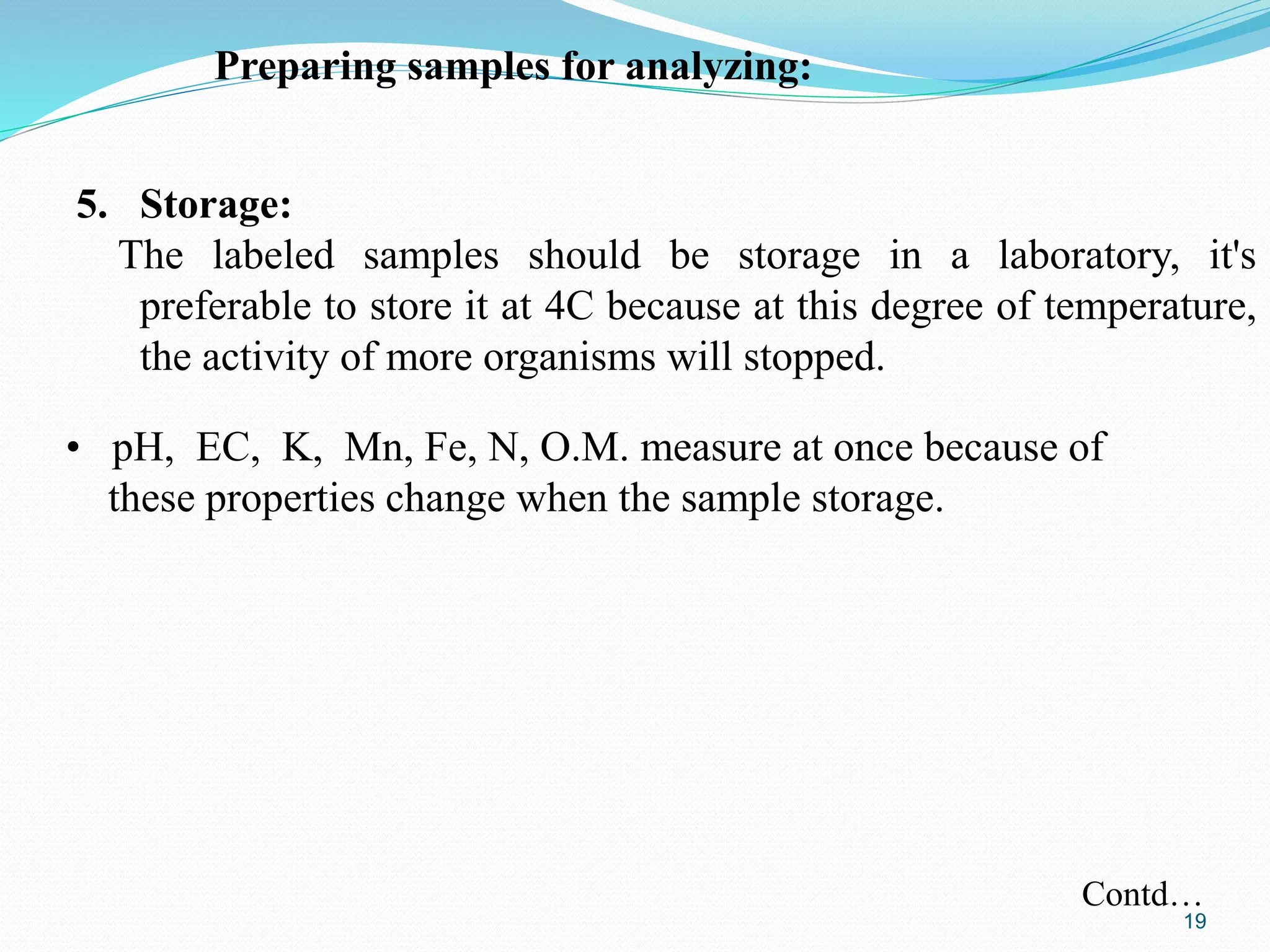 5. Storage:
The labeled samples should be storage in a laboratory, it's
preferable to store it at 4C because at this degree of temperature,
the activity of more organisms will stopped.
Preparing samples for analyzing:
• pH, EC, K, Mn, Fe, N, O.M. measure at once because of
these properties change when the sample storage.
Contd…
19
 
