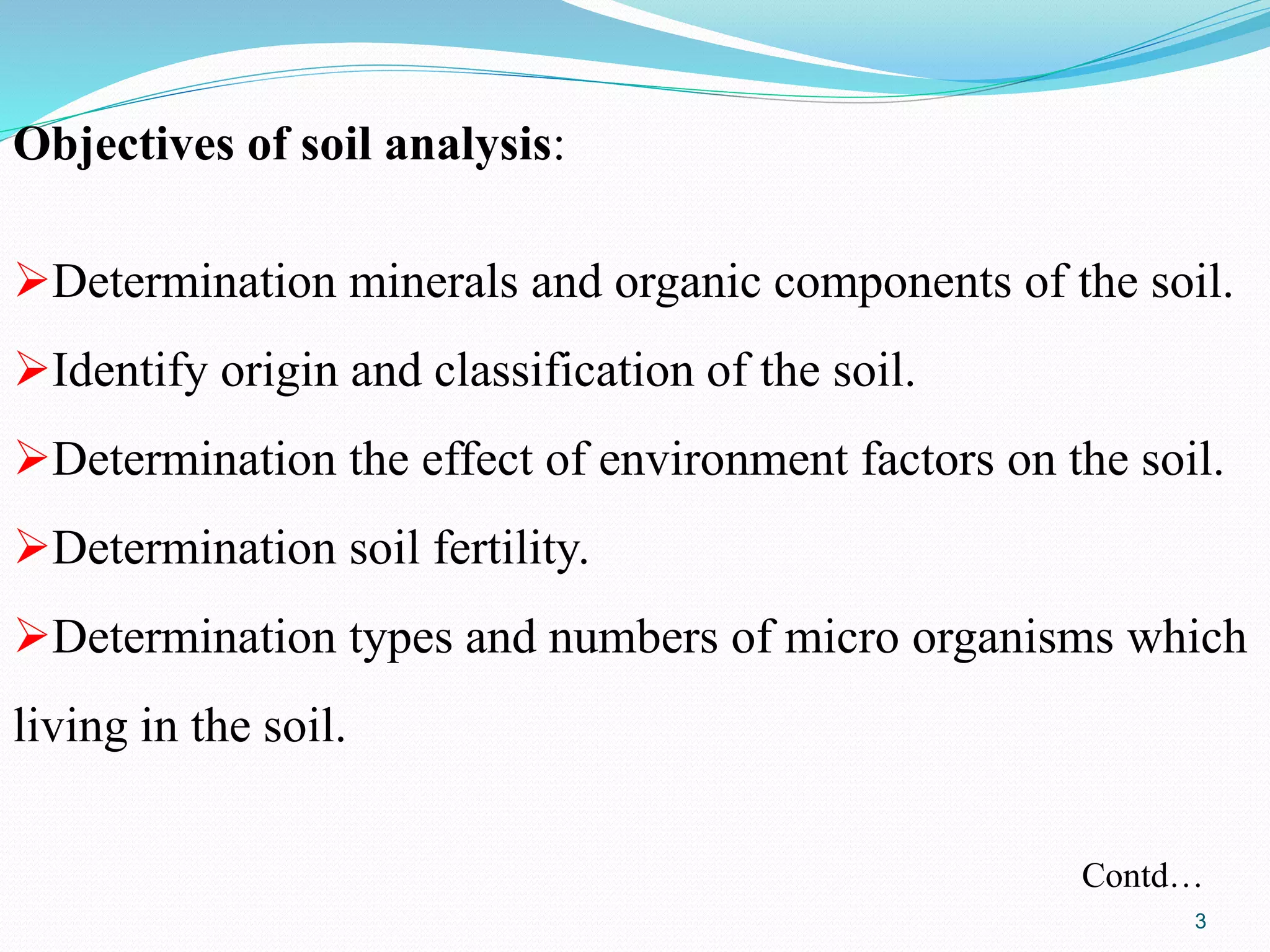 Objectives of soil analysis:
Determination minerals and organic components of the soil.
Identify origin and classification of the soil.
Determination the effect of environment factors on the soil.
Determination soil fertility.
Determination types and numbers of micro organisms which
living in the soil.
Contd…
3
 