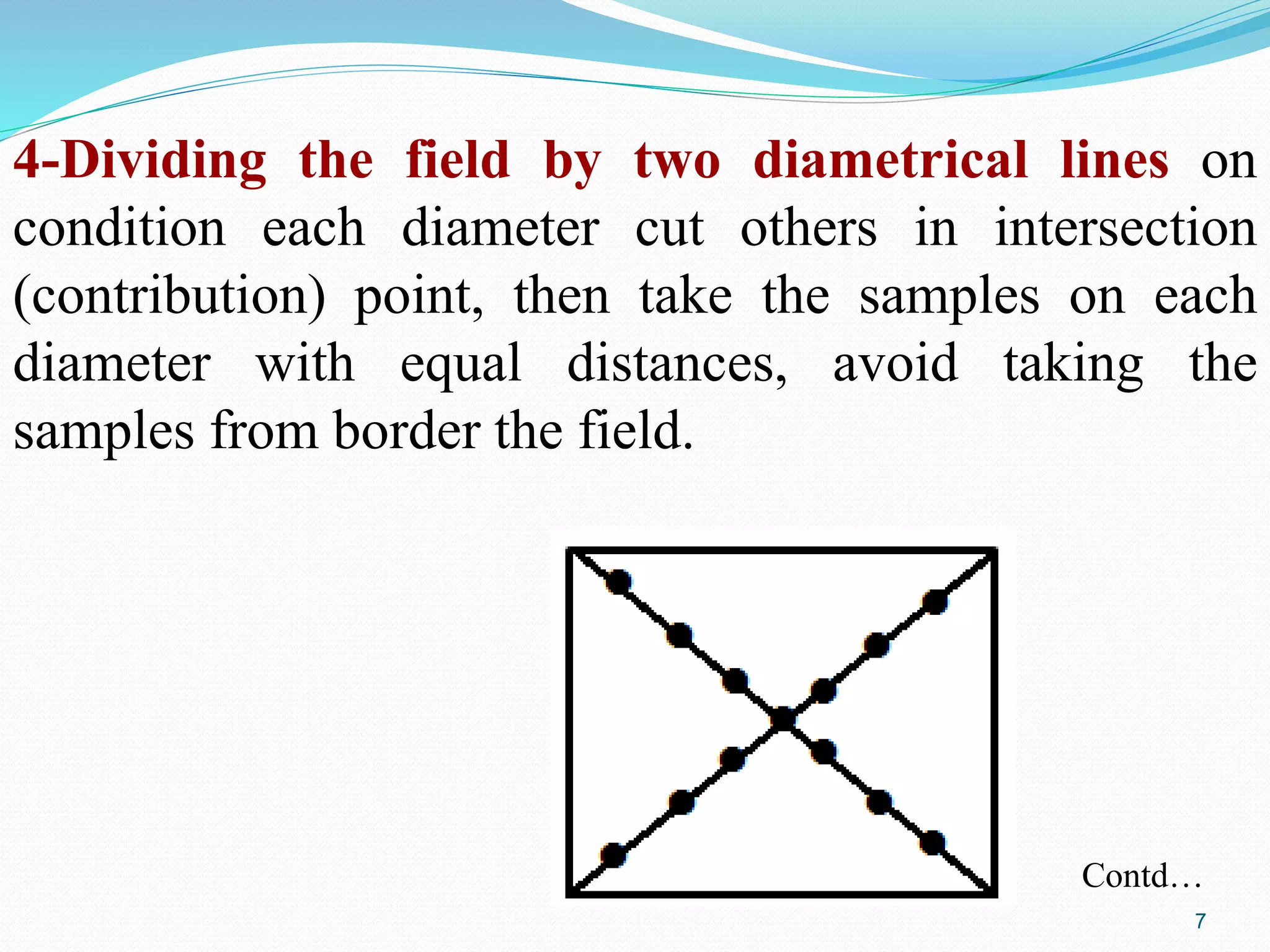4-Dividing the field by two diametrical lines on
condition each diameter cut others in intersection
(contribution) point, then take the samples on each
diameter with equal distances, avoid taking the
samples from border the field.
Contd…
7
 