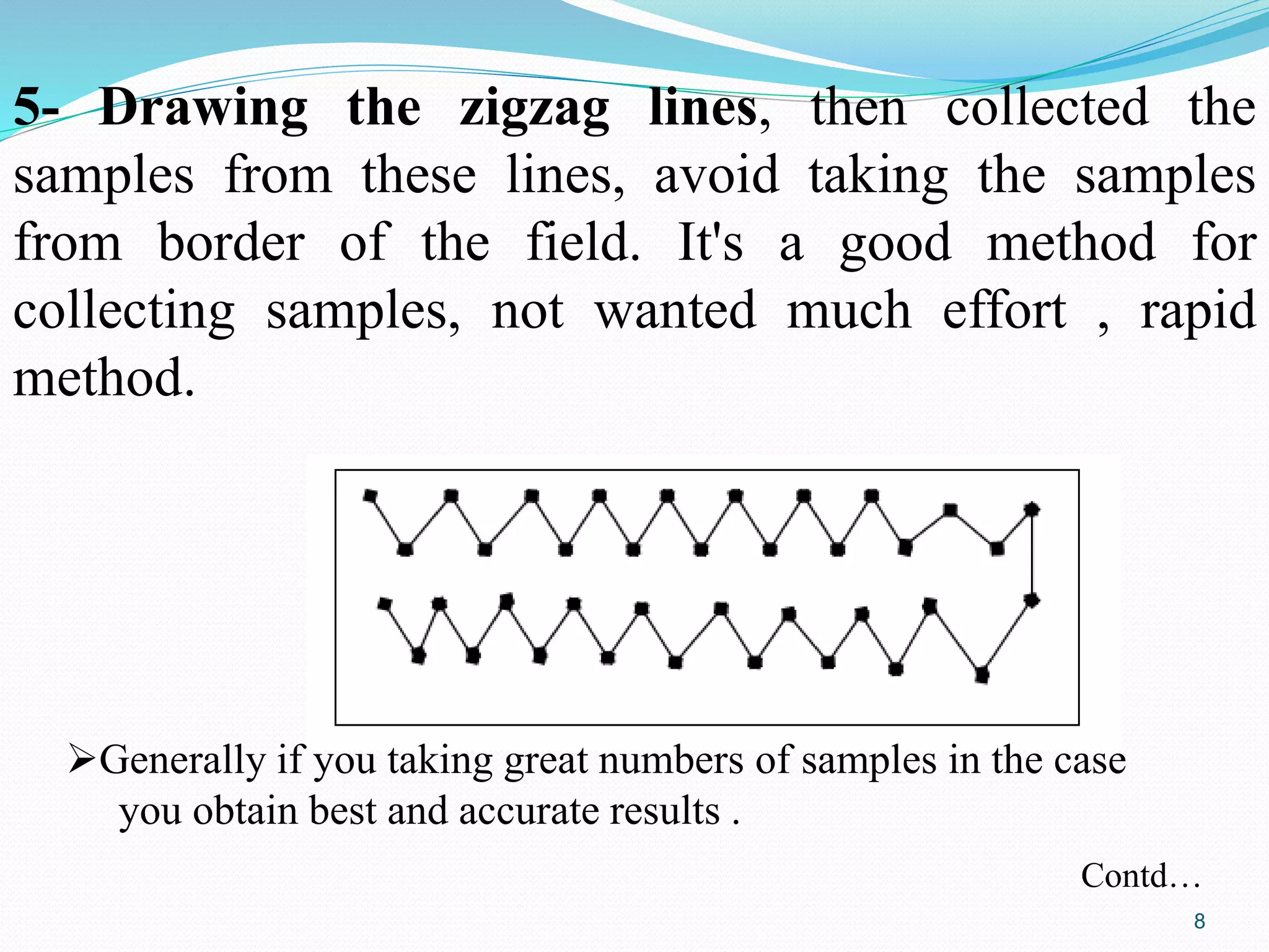 5- Drawing the zigzag lines, then collected the
samples from these lines, avoid taking the samples
from border of the field. It's a good method for
collecting samples, not wanted much effort , rapid
method.
Generally if you taking great numbers of samples in the case
you obtain best and accurate results .
Contd…
8
 