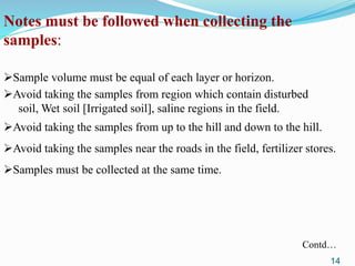 Notes must be followed when collecting the
samples:
Sample volume must be equal of each layer or horizon.
Avoid taking the samples from region which contain disturbed
soil, Wet soil [Irrigated soil], saline regions in the field.
Avoid taking the samples from up to the hill and down to the hill.
Avoid taking the samples near the roads in the field, fertilizer stores.
Samples must be collected at the same time.
Contd…
14
 