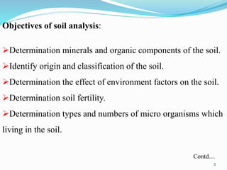 Objectives of soil analysis:
Determination minerals and organic components of the soil.
Identify origin and classification of the soil.
Determination the effect of environment factors on the soil.
Determination soil fertility.
Determination types and numbers of micro organisms which
living in the soil.
Contd…
3
 