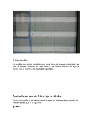 Análisis del gráfico: 
No se obtuvo un gráfico completamente lineal, como se observa en la imagen, ya 
que los errores presentes en cada medición se hicieron notorios en algunos 
puntos para la obtención de resultados esperados. 
Explicación del ejercicio 7 de la hoja de cálculos: 
Para poder calcular el valor experimental aceleración de gravedad (g) se utilizó la 
relación teórica, que es la siguiente: 
g = 4π2/A2 
 