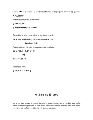 Donde “A” es el valor de la pendiente obtenida en la pregunta anterior (6), que es: 
A = 2,02 m/s2 
Reemplazándolo en la ecuación: 
g = 4π2/(2,02)2 
g (experimental) = 9,67 m/s2 
Para obtener el error se utilizó la siguiente formula: 
Error = (g teórico (9,8) – g experimental) x 100 
(g teórico (9,8) 
Reemplazando los valores y dando como resultado: 
Error = (9,8) – 9,67) x 100 
9,8 
Error = 1,32 m/s2 
Resultado final: 
g = 9,67 ± 1,32 [m/s2] 
Análisis de Errores 
Un error que estuvo presente durante el experimento, fue la medida que se le 
daba al largo del péndulo, el cual debía ser lo más exacto posible, para que en el 
momento de graficar, se obtuviera la gráfica correcta. 
 