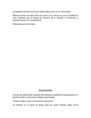 La oscilación durante la toma de valores debía ocurrir en un mismo plano. 
Además la toma de datos tiene que ocurrir en un tiempo en que la amplitud no 
varía, haciendo que la energía se conserve, de lo contrario no funcionaría y 
existirían fuerzas “no” conservativas. 
Existe disipación de energía. 
Conclusión 
A través del experimento realizado para calcular la aceleración de gravedad de un 
péndulo simple, se obtuvieron múltiples aprendizajes. 
A mayor longitud, mayor era el periodo del péndulo. 
La medición en un lapso de tiempo para las cuatro medidas, debía ocurrir 
 