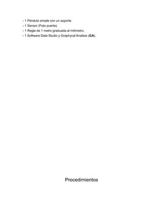- 1 Péndulo simple con un soporte. 
- 1 Sensor (Foto puerta). 
- 1 Regla de 1 metro graduada al milímetro. 
- 1 Software Data Studio y Graphycal Analisis (GA). 
Procedimientos 
 