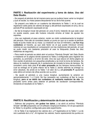 PARTE I: Realización del experimento y toma de datos. Uso del 
Data Studio. 
- Se preparó el péndulo de tal manera para que se pudiera hacer variar su longitud 
y que al oscilar, su masa pasara bloqueando la luz de la foto puerta. 
- Se preparó una tabla en un cuaderno de laboratorio la Tabla 1, en la cual se 
registraron siete pares de valores de largo L del péndulo expresado en [m] y de su 
periodo P de oscilación expresado en [s] 
- Se fijó la longitud inicial del péndulo en unos 8 [cm], tratando de que este valor 
no quede exacto, pues ello hubiera inducido errores al tratar de ajustar los 
soportes. 
- Una vez realizado el paso anterior, recién se midió cuidadosamente la longitud 
del péndulo. Para ello se consideró desde un punto en que va a oscilar el péndulo 
hasta el punto medio de su masa. La medición se hizo al milímetro y se fue muy 
cuidadoso al hacerla, ya que este factor es el que puede introducir errores 
notorios en sus resultados en comparación con las mediciones del periodo, el cual 
se pudo medir con bastante precisión al usar la fotopuerta (hasta las diez 
milésimas de segundo). 
- Para medir el periodo se debió abrir el archivo “Péndulo Simple” del Data Studio 
e instalarse en la página donde apareció la Tabla 2 configurada para registrar los 
periodos, su promedio y el error de este. Una vez que estuvo en dicha página se 
hizo oscilar el péndulo con pequeñas amplitudes y se inició la toma de tiempos. Se 
detuvo la medición después de 4 oscilaciones de iniciada la toma de tiempos. Se 
consideró como dato para P el valor promedio de los tiempos transcurridos, el 
cual se entregó en la parte inferior de la Tabla 2, donde además se entregó su 
error absoluto. Se anotó en la Tabla 1 el valor de L y el promedio P, ajustando 
este último al número de cifras acorde con su error. 
- Se ajustó el péndulo a una nueva longitud, aumentando la anterior en 
aproximadamente 1 o 2 [cm]. No fue necesario ser cuidadoso al fijar la nueva 
longitud, pero si se debió ser cuidadoso al realizarla medición de ella. Se 
procedió como antes para obtener el periodo de oscilación correspondiente. 
Anotando el resultado en la Tabla 1. 
PARTE II: Rectificación y determinación de A con su error. 
- Salimos del programa, sin grabar los datos, y se abrió el archivo “Péndulo 
Simple” del GA (preparado con el software Graphycal Analisis). En el que apareció 
la Tabla 3 y el grafico configurado para este experimento. 
- En la Tabla 3 se ingresaron los valores de L y P registrados en la Tabla 1. La de 
raíz cuadrada de L o L½. Al ingresar los valores, fueron apareciendo los puntos en 
 