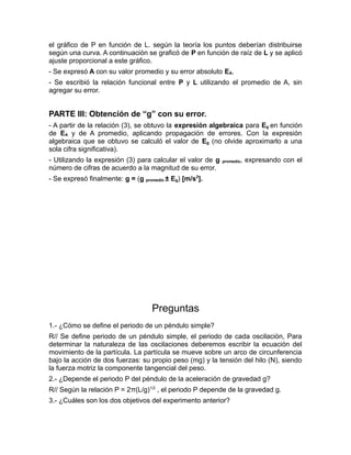 el gráfico de P en función de L. según la teoría los puntos deberían distribuirse 
según una curva. A continuación se graficó de P en función de raíz de L y se aplicó 
ajuste proporcional a este gráfico. 
- Se expresó A con su valor promedio y su error absoluto EA. 
- Se escribió la relación funcional entre P y L utilizando el promedio de A, sin 
agregar su error. 
PARTE III: Obtención de “g” con su error. 
- A partir de la relación (3), se obtuvo la expresión algebraica para Eg en función 
de EA y de A promedio, aplicando propagación de errores. Con la expresión 
algebraica que se obtuvo se calculó el valor de Eg (no olvide aproximarlo a una 
sola cifra significativa). 
- Utilizando la expresión (3) para calcular el valor de g promedio, expresando con el 
número de cifras de acuerdo a la magnitud de su error. 
- Se expresó finalmente: g = (g promedio ± Eg) [m/s2]. 
Preguntas 
1.- ¿Cómo se define el periodo de un péndulo simple? 
R// Se define periodo de un péndulo simple, el periodo de cada oscilación, Para 
determinar la naturaleza de las oscilaciones deberemos escribir la ecuación del 
movimiento de la partícula. La partícula se mueve sobre un arco de circunferencia 
bajo la acción de dos fuerzas: su propio peso (mg) y la tensión del hilo (N), siendo 
la fuerza motriz la componente tangencial del peso. 
2.- ¿Depende el periodo P del péndulo de la aceleración de gravedad g? 
R// Según la relación P = 2π(L/g)1/2 , el periodo P depende de la gravedad g. 
3.- ¿Cuáles son los dos objetivos del experimento anterior? 
 