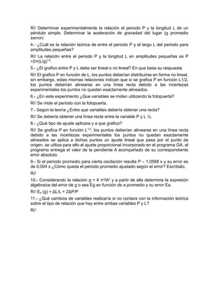 R// Determinar experimentalmente la relación el periodo P y la longitud L de un 
péndulo simple. Determinar la aceleración de gravedad del lugar (g promedio 
±error) 
4.- ¿Cuál es la relación teórica de entre el periodo P y el largo L del periodo para 
amplitudes pequeñas? 
R// La relación entre el periodo P y la longitud L en amplitudes pequeñas es P 
=2π(L/g)1/2. 
5.- ¿El grafico entre P y L debe ser lineal o no lineal? En que basa su respuesta 
R// El grafico P en función de L, los puntos deberían distribuirse en forma no lineal, 
sin embargo, estas mismas relaciones indican que si se grafica P en función L1/2, 
los puntos deberían alinearse en una línea recta debido a las incertezas 
experimentales los puntos no quedan exactamente alineados. 
6.- ¿En este experimento ¿Que variables se miden utilizando la fotopuerta? 
R// Se mide el periodo con la fotopuerta. 
7.- Según la teoría ¿Entre que variables debería obtener una recta? 
R// Se debería obtener una línea recta entre la variable P y L ½. 
8.- ¿Qué tipo de ajuste aplicara y a que grafico? 
R// Se grafica P en función L1/2, los puntos deberían alinearse en una línea recta 
debido a las incertezas experimentales los puntos no quedan exactamente 
alineados se aplica a dichos puntos un ajuste lineal que pasa por el punto de 
origen, se utiliza para ello el ajuste proporcional incorporado en el programa GA, el 
programa entrega el valor de la pendiente A acompañado de su correspondiente 
error absoluto. 
9.- Si el periodo promedio para cierta oscilación resulta P – 1,0568 s y su error es 
de 0,004 s ¿Cómo queda el periodo promedio ajustado según el error? Escríbalo. 
R// 
10.- Considerando la relación g = 4 π2/A2 y a partir de ella determine la expresión 
algebraica del error de g o sea Eg en función de a promedio y su error Ea. 
R// Ea (g) = ΔL/L + 2ΔP/P 
11.- ¿Qué cambios de variables realizaría si no contara con la información teórica 
sobre el tipo de relación que hay entre ambas variables P y L? 
R// 
 