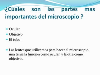 ¿Cuales son las partes mas
importantes del microscopio ?
 Ocular
 Objetivo
 El tubo
 Las lentes que utilizamos para hacer el microscopio
una tenia la función como ocular y la otra como
objetivo .
 