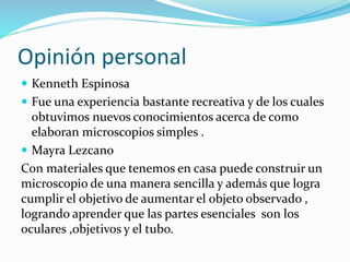 Opinión personal
 Kenneth Espinosa
 Fue una experiencia bastante recreativa y de los cuales
obtuvimos nuevos conocimientos acerca de como
elaboran microscopios simples .
 Mayra Lezcano
Con materiales que tenemos en casa puede construir un
microscopio de una manera sencilla y además que logra
cumplir el objetivo de aumentar el objeto observado ,
logrando aprender que las partes esenciales son los
oculares ,objetivos y el tubo.
 